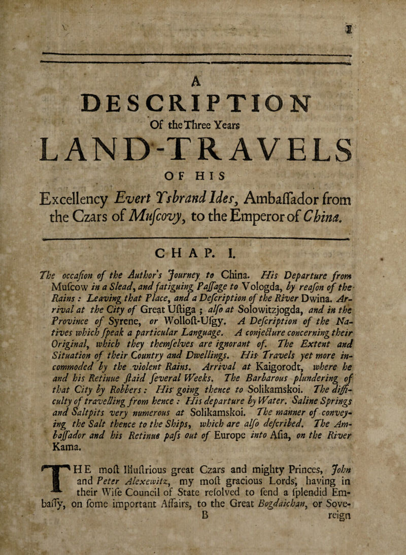 A DESCRIPTION Of the Three Years LAND-TRAVELS OF HIS *- I Excellency Evert Esbrand Ider} Ambaflador from the Czars of Mufcovy, to the Emperor of China. CHAP. I. The occafion of the Authors Journey to China. His Departure from Mufcow in a Slead, and fatiguing Pajfage to Vologda, ly reafon of the Rains : Leaving that Place, and a Defeription of the River Dwina. Ar¬ rival at the City of Great Uftiga ; alfo at Solowitzjogda, and in the Province of Syrene, or Wolloft-Ufgy. A Defcription of the Na¬ tives which fpeak a particular Language. A conjecture concerning their Original, which they themfelves are ignorant of. The Extent and Situation of their Country and Dwellings. His Travels yet more in¬ commoded ly the violent Rains. Arrival at Kaigorodt, where he and his Retinue ftaid feveral Weeks. The Barbarous plundering of that City ly Rollers: His going thence to Solikamskoi. The diffi¬ culty of travelling from hence : His departure ly Water. Saline Springs and Salt pits very numerous at Solikamskoi. The manner of convey¬ ing the Salt thence to the Ships , which are alfo defcriled. The Am- laffador and his Retinue pafs out of Europe into Afia, on the River Kama. THE mod iHudrious great Czars and mighty Princes, John and Peter Alexewitz,, my mod gracious Lords; having in their Wife Council of State refolved to fend a fplendid Em- baffy, on fome important Affairs, to the Great Bogdaichan, or Sove- B reign