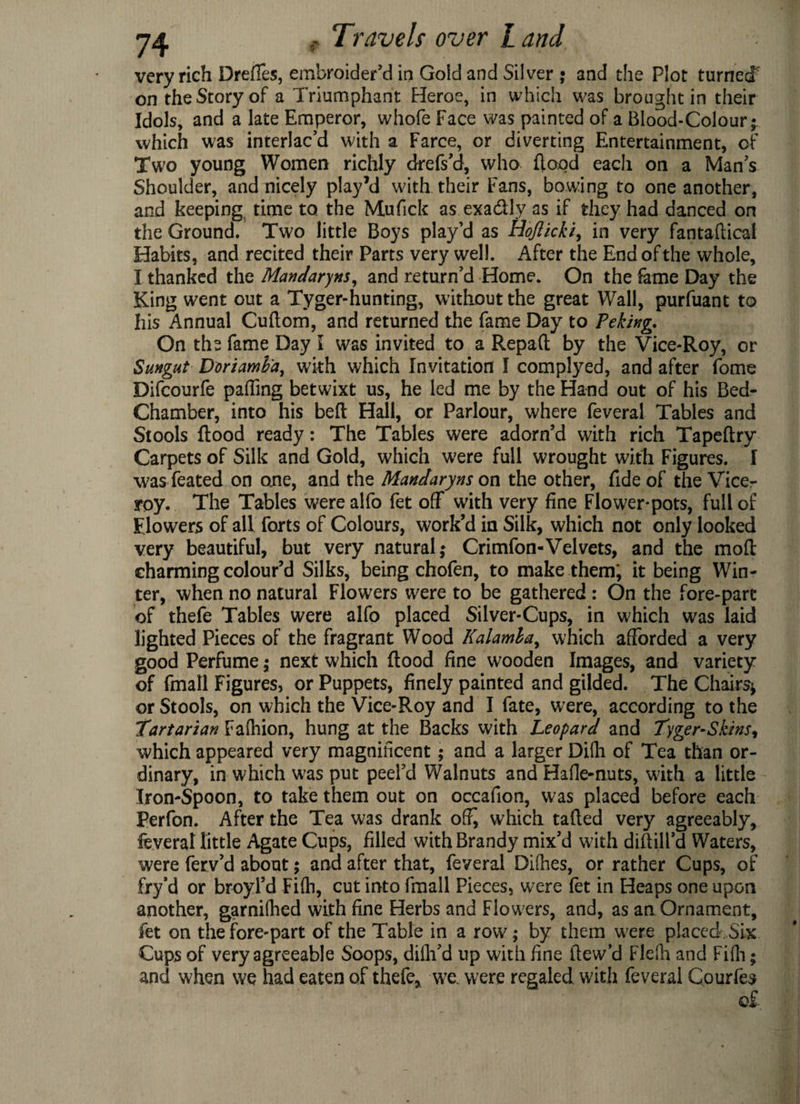 very rich Dreffes, embroider’d in Gold and Silver ; and the Plot turned on the Story of a Triumphant Heroe, in which was brought in their Idols, and a late Emperor, whofe Face was painted of a Blood-Colour; which was interlac’d with a Farce, or diverting Entertainment, of Two young Women richly drefs’d, who flood each on a Man’s Shoulder, and nicely play’d with their Fans, bowing to one another, and keeping time to the Mufick as exa&ly as if they had danced on the Ground. Two little Boys play’d as Hojlicki, in very fantaflical Habits, and recited their Parts very well. After the End of the whole, I thanked the Mandarins, and return’d Home. On the fame Day the King went out a Tyger-hunting, without the great Wall, purfuant to his Annual Cuflom, and returned the fame Day to Peking. On the fame Day i was invited to a Repaft by the Vice-Roy, or Sungut Doriamh'a, with which Invitation I complyed, and after fome Difcourfe palling betwixt us, he led me by the Hand out of his Bed- Chamber, into his beft Hall, or Parlour, where feveral Tables and Stools flood ready: The Tables were adorn’d with rich Tapeftry Carpets of Silk and Gold, which were full wrought with Figures. I wasfeated on one, and the Mandaryns on the other, fide of the Vice¬ roy. The Tables werealfo fet off with very fine Flower-pots, full of Flowers of all forts of Colours, work’d in Silk, which not only looked very beautiful, but very natural; Crimfon-Velvets, and the moft charming colour’d Silks, being chofen, to make them; it being Win¬ ter, when no natural Flowers were to be gathered : On the fore-part of thefe Tables were alfo placed Silver-Cups, in which was laid lighted Pieces of the fragrant Wood Kalamla, which afforded a very good Perfume; next which flood fine wooden Images, and variety of fmall Figures, or Puppets, finely painted and gilded. The Chairs* or Stools, on which the Vice-Roy and I fate, were, according to the 'Tartarian Fafhion, hung at the Backs with Leopard and Tyger-Skins, which appeared very magnificent; and a larger Difh of Tea than or¬ dinary, in which was put peel’d Walnuts and Hafle-nuts, with a little Iron-Spoon, to take them out on occafion, was placed before each Perfon. After the Tea was drank ofi^ which tailed very agreeably, feveral little Agate Cups, filled with Brandy mix’d with diftill’d Waters, were ferv’d about; and after that, feveral Difhes, or rather Cups, of fry’d or broyl’d Fifii, cut into fmall Pieces, were let in Heaps one upon another, garniihed with fine Herbs and Flowers, and, as an Ornament, fet on the fore-part of the Table in a row; by them were placed Six Cups of very agreeable Soops, dilli’d up with fine ftew’d Flefh and Fifii; and when we had eaten of thefe, we. were regaled with feveral Courfes o£