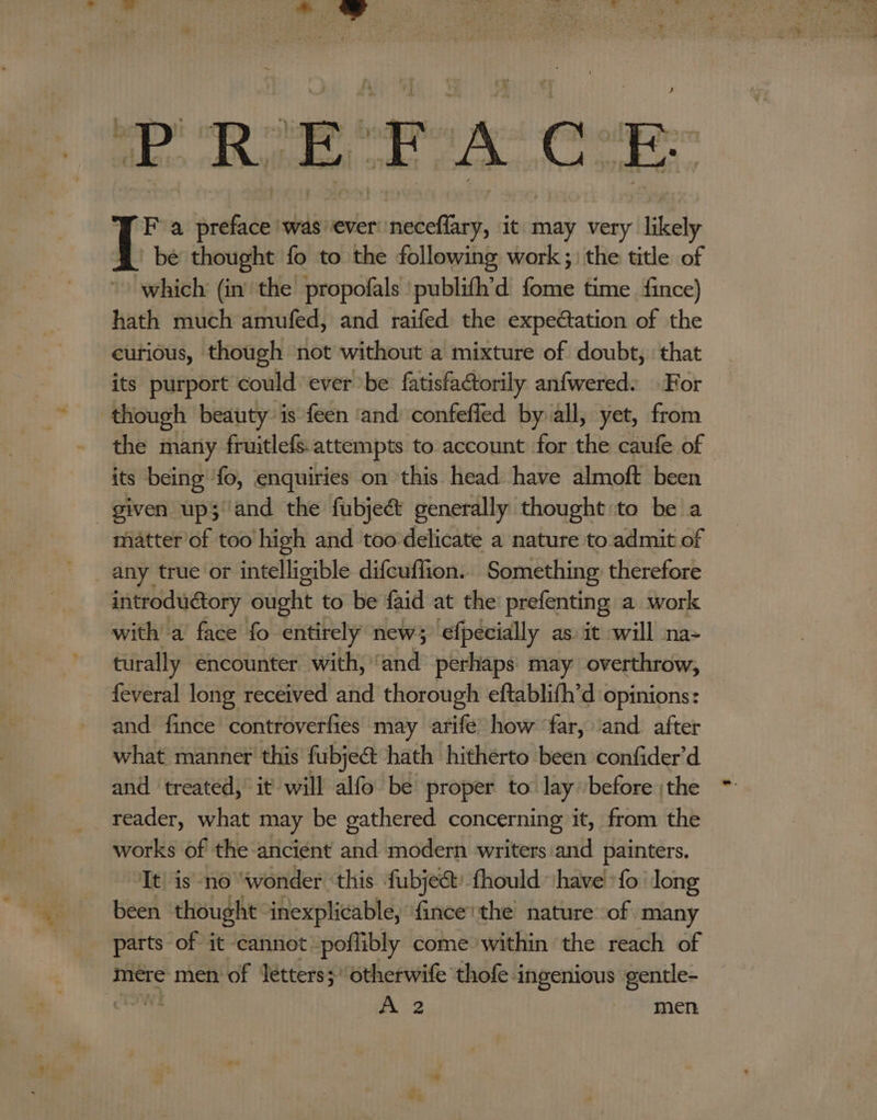 PREFACE F a preface 'was’ever sid elf it may very likely bé thought fo to the following work ;) the title of which (in the propofals 'publifh’d fome time fince) hath much amufed, and raifed the expectation of the eutious, though not without a mixture of doubt, that its purport could ever be fatisfactorily anfwered. For though beauty is {een ‘and confefled by all, yet, from the many fruitlefs.attempts to account for the caufe of its being fo, enquiries on this head have almoft been given up; and the fubjeét generally thought to be a matter of too high and too delicate a nature to.admit of any true or intelligible difcuffion... Something: therefore introductory ought to be faid at the’ prefenting a work with a face fo entirely new; ‘efpecially as it will na- turally encounter with, ‘ahd perhaps may overthrow, feveral long received and thorough eftablifh’d opinions: and fince controverfies may arife how ‘far, ‘and after what manner this fubjeat hath hitherto been confider’d and treated, it will alfo be proper to lay. before ;the reader, what may be gathered concerning it, from the works of the ancient and modern writers and painters. It is no “wonder ‘this fubje&amp;t: fhould ‘have fo long been thought inexplicable, fince'the nature of many parts of it cannot poffibly come within ‘the reach of mere men of letters; otherwife thofe i aches gentle-