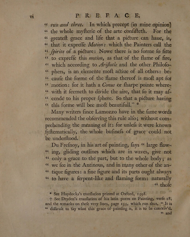 ‘¢ ¢wo and three. In which precept (in mine opinion) « the whole myfterie of the arte confifteth. For the “¢ greateft grace and life that a picture can haue, is, “ that it exprefle Motion: which the Painters call the ‘&lt; /pirite of a picture: Nowe there is no forme fo fitte ‘¢ to exprefie this sotion, as that of the flame of fire, ‘© which according to rifforle and the other Philofo- ‘© phers, is an elemente moft ative of all others: be: ‘&lt; caufe the forme of the flame thereof is moft apt for ‘© motion: for it hath a Conus or fharpe pointe where- ‘© with it feemeth to divide the aire, that fo it may af ‘“* cendé to his proper {phere. So that a pi Gh Sage ‘¢ this forme will bee moft beautifull.” * Many writers fince Lamozzo have i in a fame words recommended the oblerving ' this rule alfo; without com- prehending the meaning of i it: for unlefs it were known fyftematically, the whole, bufinels of Brack could not be underftood. | Du Frefnoy, in his art of painting, fays « large ais | &lt;&lt;“ ing, gliding outlines which are in waves, give not “&lt; only aograce to the part, but to the whole body;) as ‘“¢ we fee in the Antinous, and in many other of the an= ‘ tique figures: a fine figure and its parts ought always “&lt; to have a ferpent-like apt ene form: naturally | 2 -“ thofe : See Haydocks's tranflation printed at Oxford, faoenrny th + See Dryden’s tranflation of his latin poem on Painting, verfe, 28, and the remarks on thefe very lines, . ‘page 155; which run.thus, ‘‘It is *¢ difficult to fay nite this grace of- painting is, it is to be conceiv’d, ‘ “ and