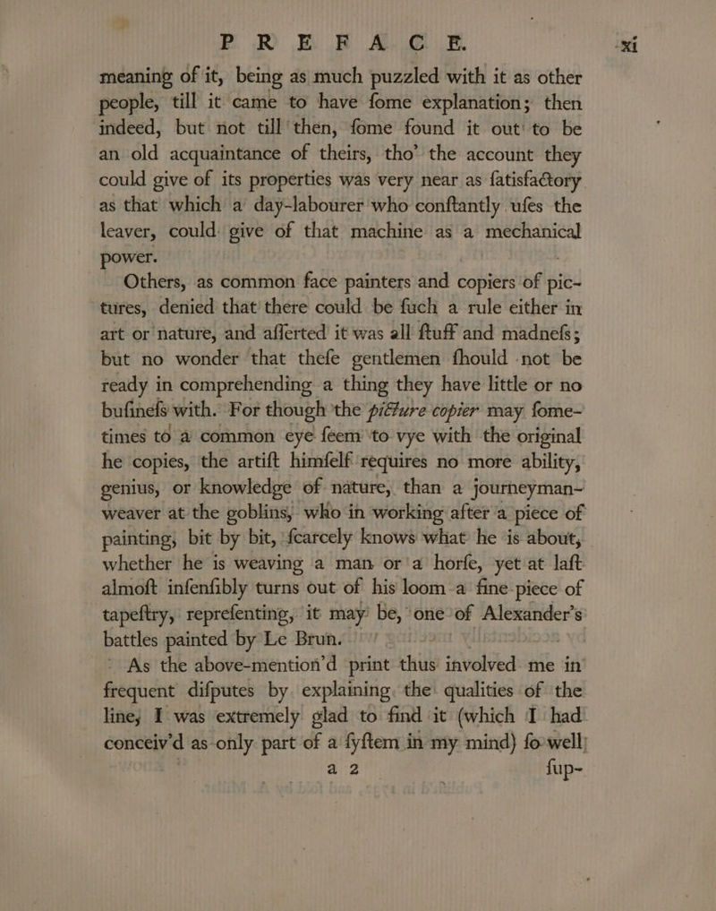 PR B FAC E. meaning of it, being as much puzzled with it as other people, till it came to have fome explanation; then indeed, but not till then, fome found it out: to be an old acquaintance of theirs, tho’ the account they as that which a day-labourer whe conftantly ufes the leaver, could: give of that gion ae as a mechanical power. . - Others, as common face painters and copiers of pic- tures, denied that’ there could be fuch a rule either in art or nature, and afferted it was all Ruff and madnefs; but no wonder that thefe gentlemen fhould -not be ready in comprehending a thing they have little or no bufinels with. For though the pifwre copier may fome- times to a common eye féem’ ‘to vye with the original he copies, the artift himfelf requires no more ability, genius, or knowledge of nature, than a journeyman- painting, bit by bit, {carcely knows what he is about, whether he is weaving a man or'a horfe, yet at laft almoft infenfibly turns out of his loom a fine-piece of tapeftry, reprefenting, it may’ be, “one of Alexander’ 8 battles painted by Le Brun. frequent difputes by. explaining. the qualities of the ~ J ek fup-