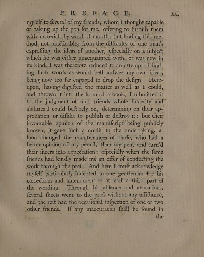 ‘BR Be Bi A GQ. myfelf to feveral of my friends, whom I thought capable of taking up the pen for me, offering to furnith them with materials. by word of. mouth: but finding this 3 me- exprefling. the ideas of another, efpecially ona fubjedt which he was either unacquainted with,. of was new in its kind, I was therefore reduced to an attempt ¢ of find- upon, having digefted the matter as well as I could, and thrown it into the form of a book, I fubmitted it abilities I could beft rely. on, determining on their ap- probation. or diflike to publifh or deftroy it: but their favourable opinion of .the -manufcript ’ being’. publicly known, it gave fuch a credit to the undertaking, as foon changed the countenances of thofe, who had a better opinion of: my pencil, than my pen,’ and turn’d their {neers into expectation : efpecially when the fame friends had kindly made me an offer of conduaing the. work through the prefs. And here I muft acknowledge inyfelf particularly indebted to-one gentleman “for his corrections and amendment of at leaft a third part of the wording. Through his abfence and avocations, feveral fheets went to se prefs without any affliftance, and the reft had the occafional infpection of one or two other friends. If any inaccuracies fhall be found in the