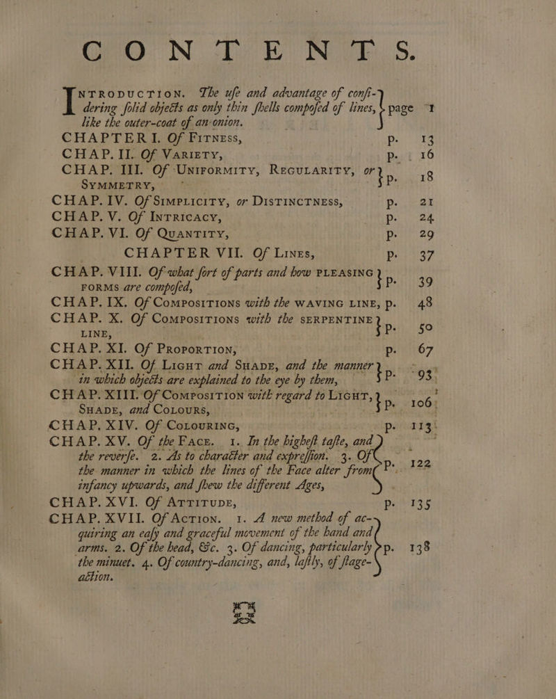 GH: NO fe Fe INE de, S. NTRODUCTION. The ufe and advantage of confi- dering folid objects as only thin fhells a of lines, page 2 like the outer-coat of an: onion. CHAPTERI. Of Fitness, vPegaie ss be CHAP. II. Of Variety, pe. { 16 CHAP. III. Of ‘Unirormity, Recurarity, ee (Hae SYMMETRY, — Py CHAP. IV. Of Simpricity, or DisTINCTNESs, De. aX CHAP. V. Of Inrricacy, Deh ee CHAP. VI. Of QuanTiry, a ay P CHAPTER VII. Of Lines, 37 CHAP. VIII. Of what fort of parts and how eigen apa tS FORMS are compofed, at CHAP. IX. Of Compositions with the WAVING LINE, p. 48 CHAP. X. Of Compositions with the PET ENB ANT di LINE, 5° CHAP. XI. Of Photeey tons p- 67 CHAP. XII. Of Licut and Suane, and the MAREE gg? in which objects are explained to the eye by them, CHAP. XIII. Of Composition with regard to a epiesie SHADE, and CoLouRs, Pe SPO CT CHAP, XIV. Of Cononnane, peaaiss the reverpe. 2. As to charaéor and Se 3 on. 3. on. kd the manner in which the lines of the Face alter from Pr, 428 infancy upwards, and fhew the different Ages, CHAP. XVI. Of Arrirupe, Pam EE CHAP. XVII. Of Action. 1. 4 new method of ac- quiring an eafy and graceful movement of the hand and arms. 2. Of the bead, Gc. 3. Of dancing, particularly pp. 138 the minuet. 4. Of ii ls and, laftly, of fage- achion. as See