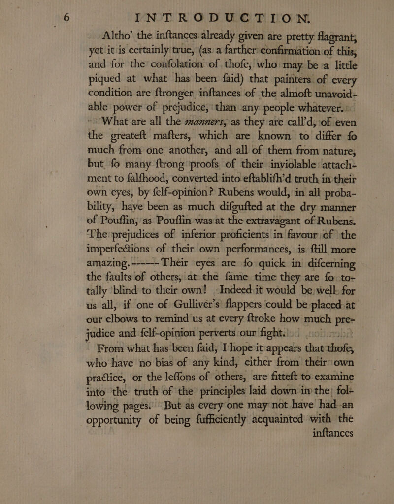 Altho’ the inftances already given are pretty flagrant, yet it is certainly true, (as’a farther confirmation of this, and for the confolation of thofe, who: may be -a little piqued at what has been faid) that painters’ of every condition are ftronger inftances of the almoft unavoid- able power of prejudice, than any people whatever.) ~ What are all the manners, as they are call’d, of even the greateft mafters, which are known to differ fo much from one another, and all of them from nature, but fo many ftrong ‘proofs of their inviolable: attach- ment to falfhood, converted into eftablith’d truth in their own eyes, by felf-opinion? Rubens would, in all proba- bility, have been as much difgufted at the dry manner of Pouffin, as Pouffin was:at the extravagant of Rubens. The prejudices of inferior proficients. in favour of the imperfections | of their own performances, is ftill more amazing. ------ Their eyes are fo quick in difcerning the faults of others, at the fame time they are fo. to- tally ‘blind to their own! Indeed it would be:welk for us all, if one of Gulliver's flappers ‘could be placed.at our elbows to remind us at every ftroke how much Pe judice and felf-opinion perverts our fight... 0) = ~ From what has been faid, [hope it spedis 5 that thot, who have no bias of any kind, either from their own practice, or the leffons of others, are fitteft to: examine into ‘the truth of the’ principles laid down im the; fol: lowing pages. But as every one may not have had-an opportunity of being fufficiently acquainted with the inftances