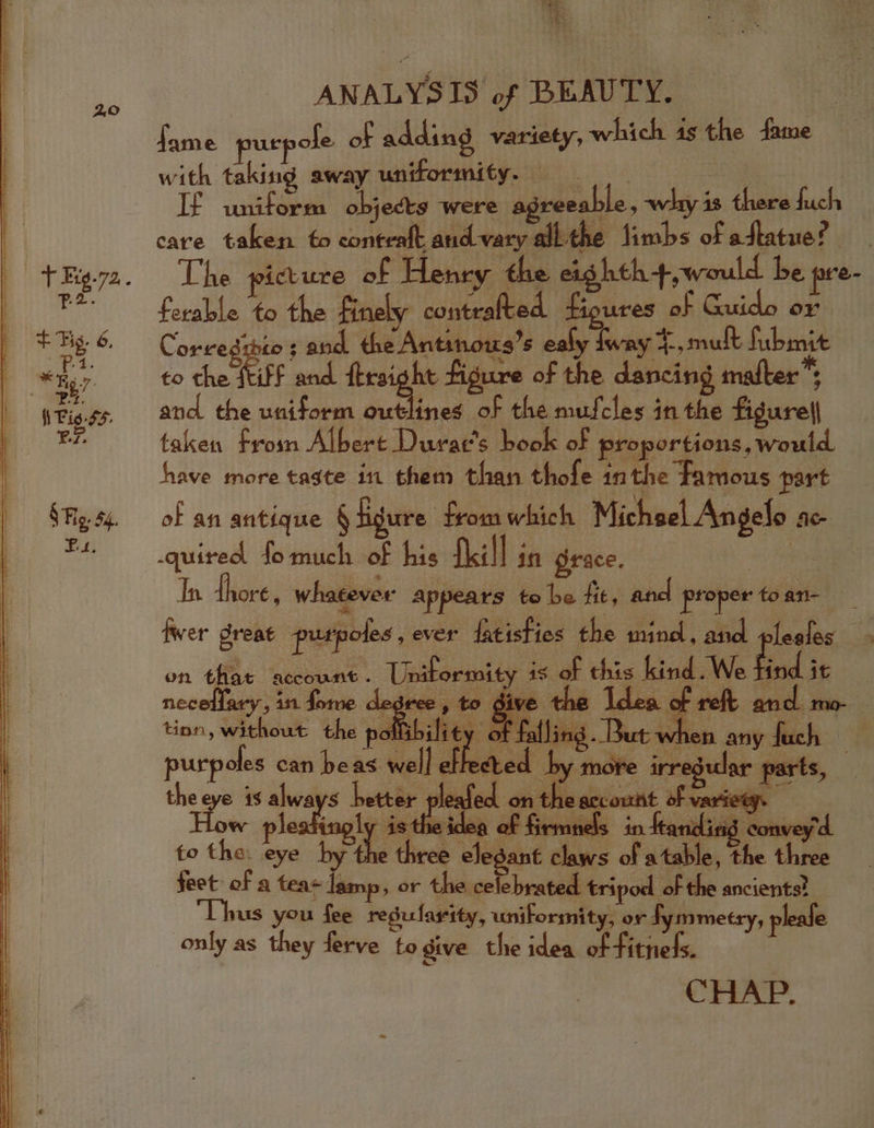 Be ai &gt; &gt; ANALYSIS of BEAUTY. fame purp ofe of adding variety, which 4s the fame with taking away uniformity. et bi : If uniform obj ects were agreeable : whiy 1 there fuch care taken fo contealt and vary all the fimbs of aftatue? The picture of Henry the et. hth+,would be pre- ferable to the Finely contratted fioures of Guido or Cored: £0 3 and the Antinows’s ealy Iway 4., mult fubmit to the ftiff and ftraight figure of the dancing matter” and the uniform pie ia of the mufcles in the figure|| taken from Albert Durac’s book of proportions, would have more tagte 111 them than thofe 4n the Famous part of an antique § igure from which Michael Angelo Ac fwer dreat prurpoles ,ever fatisties the ming, anal poses | 5 neceflary, in fome de tinn, without the poll