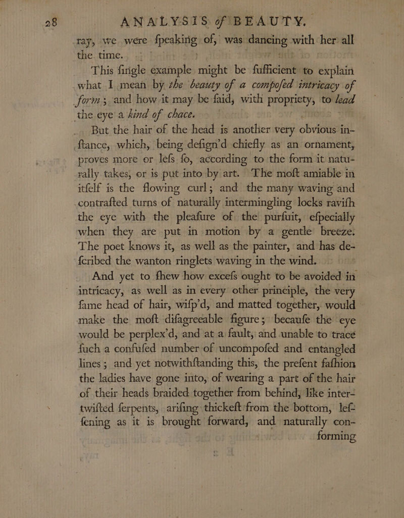 ray, -we were {peaking of, was ane with her all the. time. : This firigle example might be fitficieil to explain what I mean by zhe beauty of a compofed intricacy of But the hair of the head is another very oboe in- proves more or lefs fo, according to the form it natu- rally takes, or is put into by art. The moft amiable in itfelf is the flowing curl; and the many waving and the eye with the pleafure of the purfuit, efpecially when they are put in motion by a gentle breeze. The poet knows it, as well as the painter, and has de- And yet to fhew how excefs ought to be avoided in intricacy, as well as in every other principle, the very fame head of hair, wifp’d, and matted together, would make the moft difagreeable figure; becaufe the eye would be perplex’d, a at a fault, and unable ‘to trace fuch a confufed number of uncompofed and entangled lines ; and yet notwithftanding this, the prefent fathion the ladies have gone into, of wearing a part of the hair of their heads braided together from behind, like inter- twilted ferpents, arfing thickeft'from the bottom, lef fening as it is s, bromght forward, and naturally con-. | forming