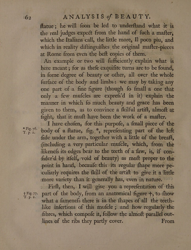 ftatue; he will foon be led to underftand what it is the real judges expe&amp; from the hand of fuch a matter, which the Italians call, the little more, I! poco piu, and which in reality diftinguifhes the original mafter-pieces at Rome from even the beft copies of them. An example or two will fufficiently explain what is here meant ; for as thefe exquifite turns are to be found, in fome dees of beauty or other, all over the whole furface of the body and limbs: we may by taking any one part of a fine figure (though fo {mall a one that only a few mufcles are exprefs’d in it) explain the manner in which fo much beauty and grace ‘has been given to them, as to convince a fkilful artift, almoft at fitity that it muft have been: the work of a matter. I have chofen, for this purpofe, a {mall piece of the fide under the arm, together with a little of the breaft, fider’d by: itfelf, void of beauty) as moft proper to the point in hand, becaufe. this ‘its ‘regular fhape more pe- culiarly requires the {kill of the artift ‘to’ give it a little Firft, then, I will ‘give you a reprefentation of this what a famenefs there is in the fhapes of all the ‘teeth- like infertions of this mutfcle ; sand how regularly ‘the fibres, which compofe it, follow the almoft parallel out- lines of the ribs they partly cover. From