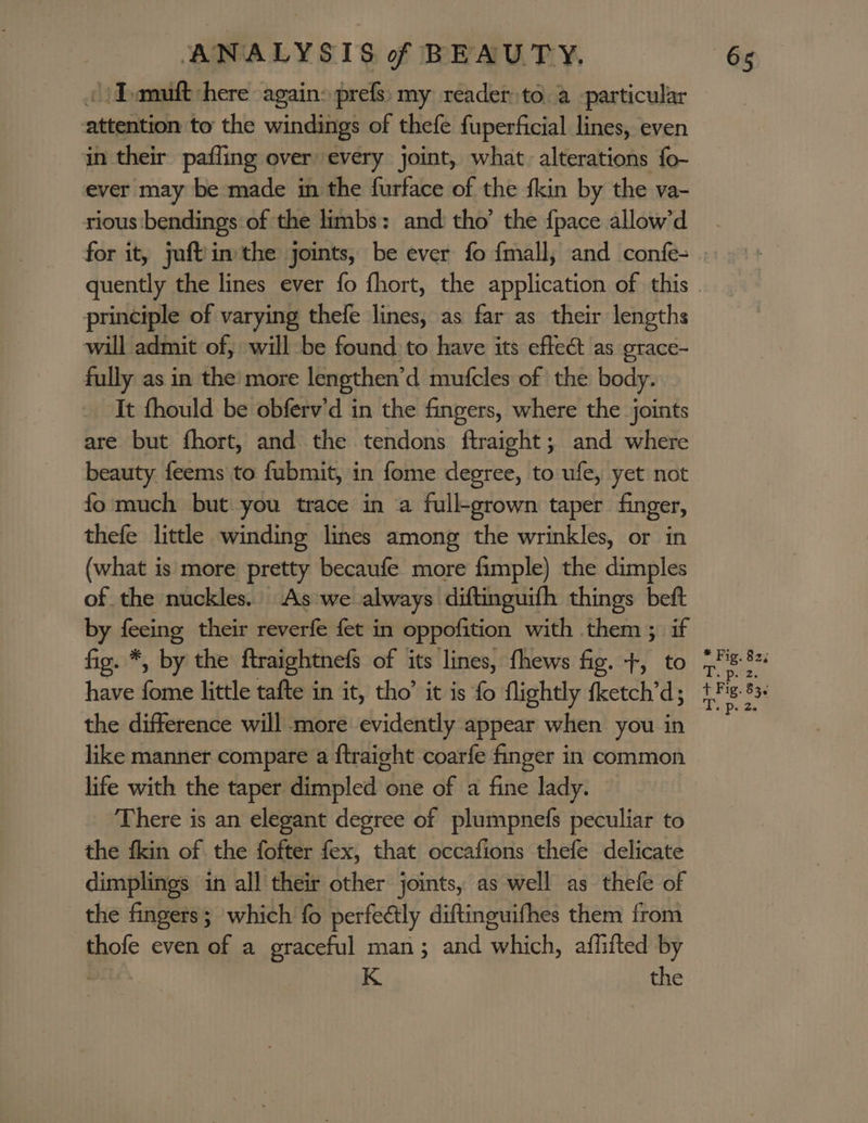 «)Tamuft here again» prefs: my reader to. a particular attention to the windings of thefe fuperficial lines, even in their pafling over every joint, what. alterations fo- ever may be made in the furface of the fkin by the va- rious bendings of the limbs: and: tho’ the {pace allow’d principle of varying thefe lines, as far as their lengths will admit of, will be found to have its effect as grace- fully as in the’ more lengthen’d mufcles of the body. It fhould be obferv’d in the fingers, where the joints are but fhort, and the tendons ftraight; and where beauty feems to fubmit, in fome degree, to ufe, yet not fo much but.you trace in a full-grown taper finger, thefe little winding lines among the wrinkles, or in (what is more pretty becaufe more fimple) the dimples of the nuckles.. As we always diftinguifh things beft by feeing their reverfe fet in oppofition with them ; if fig. *, by the ftraightnefs of its lines, fhews fig. +, to the difference will more evidently appear when you in like manner compare a ftraight coarfe finger in common life with the taper dimpled one of a fine lady. There is an elegant degree of plumpnefs peculiar to the fkin of the fofter fex, that occafions thefe delicate dimplings in all their other joints, as well as thefe of the fingers; which fo perfeétly diftinguifhes them from thofe even of a graceful man; and which, aflifted by wile. K the