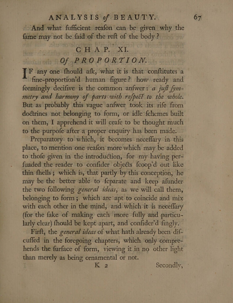 And what fuficient: reafon can be given’ why the i may not the faid of the ie of the body ? CHAP. xt Of PROPORTION. F any one’ fhould afk, what it is that Loanaeates a fine-proportion’d human figure? how ready and feemingly decifive is the common anfwer: a juft fym- metry and harmony of parts with refpett to the whole. But as probably this vague anfwer took. its rife from doétrines not belonging to form, or idle’ {fchemes built on them, I apprehend it will ceafe to be thought much to the purpofe’ after a proper enquiry has been made. Preparatory to which, it becomes neceffary in this place, to mention one reafon mote which may be added to thofe given in the introdu@tion, for my having per- fuaded the reader to confider objects {coop’d out like thin fhells; which is, that partly by this conception, he may be the better able: to feparate and keep afunder the two following general ideas, as we will call them, belonging to form; which are apt to coincide and mix with each other in the mind, and which ‘it ‘is neceflary (for the fake of making each more fully ‘and particu- larly clear) fhould be kept apart, and confider’d fingly. Firft, the general ideas of what hath already been dif- cuffed in the foregoing chapters, which only compre- hends the furface of form, viewing it in no other light than merely as being ornamental or not.