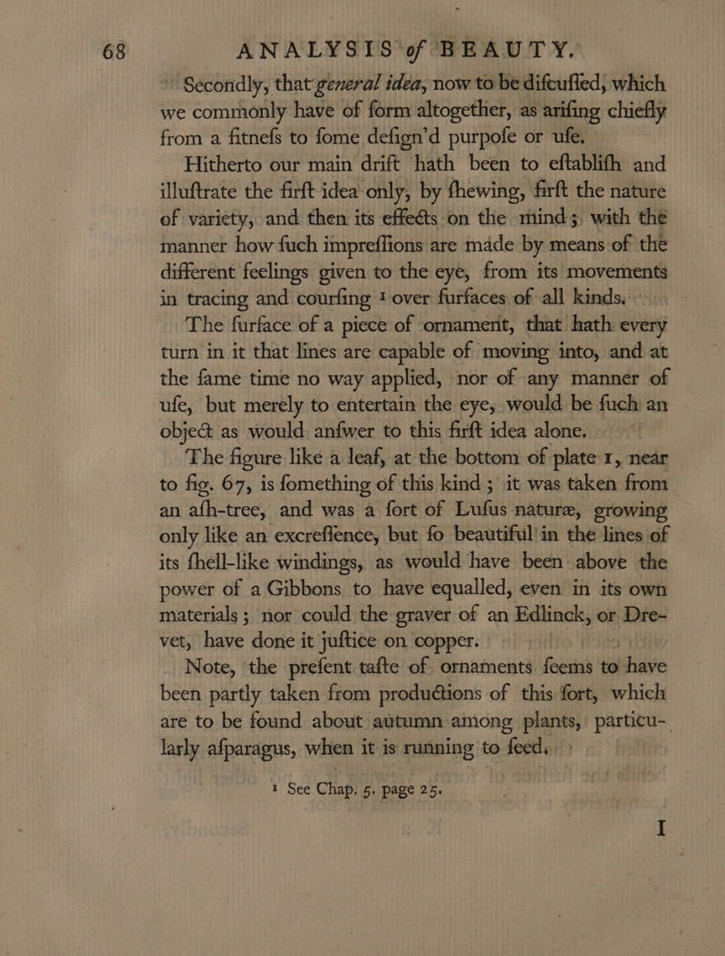 » Secondly, that general idea, now to be difcufled, which we commonly have of form altogether, as arifing chiefly from a fitnefs to fome defign’d purpofe or ufe. Hitherto our main drift hath been to eftablifh and illuftrate the firft idea-only, by fhewing, firft the nature of variety, and then its effeéts on the mind; with the manner how fuch impreffions are made by means:of the different feelings given to the eye, from its movements in tracing and courfing t over furfaces of all kinds,» The furface of a piece of ornament, that hath every turn in it that lines are capable of moving into, and at the fame time no way applied, nor of any manner of ufe, but merely to entertain the eye, would be fuch an objec as would, anfwer to this firft idea alone, The figure like a leaf, at the bottom of plate 1, near to fig. 67, is fomething of this kind ; it was taken from an afh-tree, and was a fort of Lufus nature, growing only like an excreflence, but fo beautiful’in the lines of its fhell-like windings, as would have been above the power of a Gibbons to have equalled, even in its own materials; nor could the graver of an Edlinck, or Dre- vet, have done it juftice on copper. _ Note, the prefent tafte of ornaments ee to. ri been partly taken from productions of this fort, which are to be found about autumn among plants, particu-_ larly afparagus, when it is running to feed, )