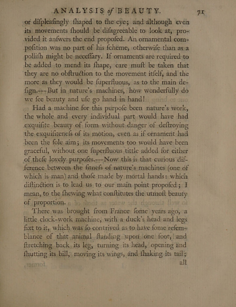 of difpleafingly fhaped to the:eyes and although even vided it anfwers the end propofed. An ornamental com- pofition was no part of his {cheme, otherwife than asya pollifh might be neceflary. If ornaments are required to be added, to mend) its fhape, care muft be taken that they are no obftruction to the movement itfelf, and the more as they would be fuperfluous, as to the main de- fign.--- But in nature’s, machines, how wonderfully do we fee beauty and ufe go hand im hand! Had a machine for this purpofe been nature’s work, the whole and every individual part. would have had exquifite. beauty of form. without,danger of .deftroying the. exquifitenefs of its motion, even.as. if ornament had been the fole aim; its movements too would have: been graceful, without one fuperfluous tittle added. for either of thefe lovely. purpofes.---Now this is that curious dif ference between the fitnefs of nature’s machines (one of which is man) and. thofe made by. mortal hands: which mean, to the fhewing what conftitutes the utmoft beauty of pr oportion. | | : There was Loman. f feauslinctiens fadc years ago, “a little clock-work machine, with a duck’s head and legs fixt to it, which was fo contrived as, to have fome refem= blance of that. animal ftanding &lt;upon,.one foot, land ftretching back, its leg, turning its head, opening and fhutting its bill, moving its wings, and thaking its tail; | all