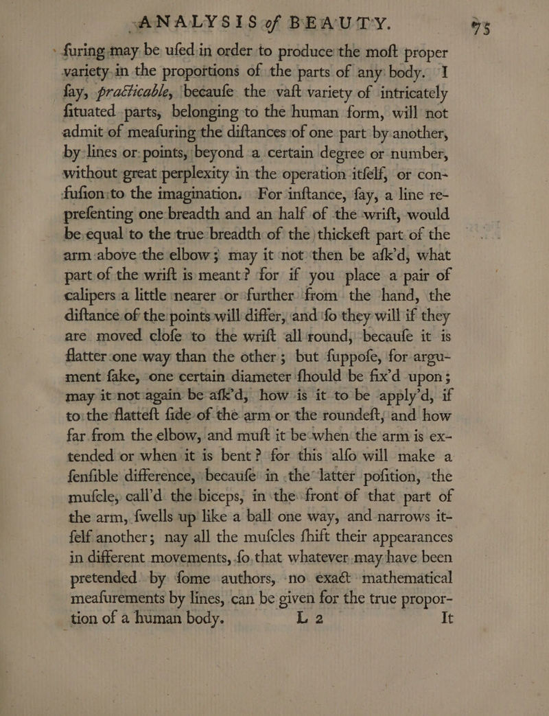 » furing may be ufed.in order to produce the moft proper variety,in the proportions of the parts of any: body. 1 fay, practicable, becaufe the vaft variety of intricately fituated parts, belonging to the human form, will not admit of meafuring the diftances of one part by another, by: lines or: points, beyond -a certain degree or number, without great perplexity in the operation itfelf, or con- fufion:to the imagination. For inftance, fay, a line re- prefenting one-breadth and an half of the wrift, would be equal to the true breadth of the /thickeft part. of the arm above the elbow; may it not then be afk’d, what part of the wrift is meant? for if you place a pair of calipers a little nearer or ‘further from the hand, the diftance of the points:will differ, and ‘fo they will if they are moved clofe to the wrift all round, becaufe it is flatter one way than the other; but fuppofe, for argu- ment fake, one certain diameter fhould be fix’d upon ; may itnot:again be afk’d, how ‘is it to be apply’d, if to: the flatteft fide of the arm or the roundeft, and how far from the elbow, and muft it be-when: the arm is ex- tended or when it is bent? for this alfo will make a fenfible difference, becaufe’ in .the latter pofition, ‘the mufcle, call’d the biceps, in the front of that part of the arm, {wells up like a ball one way, and narrows it- felf another; nay all the mufcles fhift their appearances in different movements, .fo,that whatever may have been pretended. by fome authors, no. exact mathematical meafurements by lines, can be given for the true propor- tion of a ee ene L 2 It