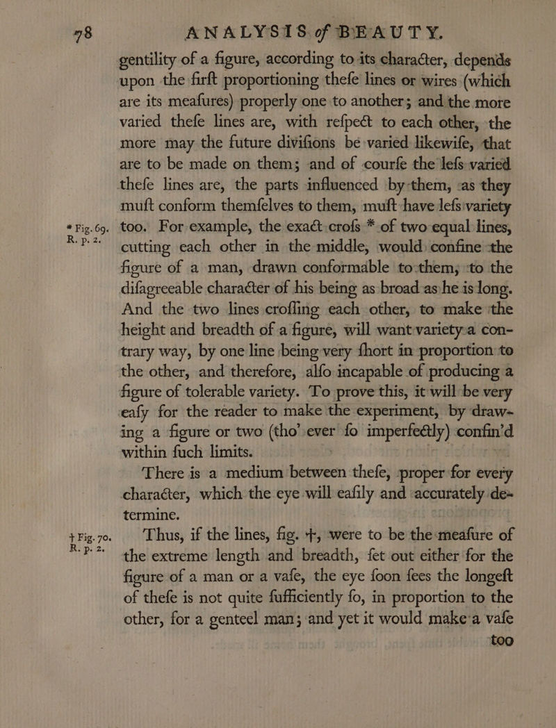 gentility of a figure, according to its character, depends upon the firft proportioning thefe lines or wires (which are its meafures) properly one to another; and the more varied thefe lines are, with refpect to each other, the more may the future divifions be varied likewife, that are to be made on them; and of courfe the lefs varied muft conform themfelves to them, muft-have lefsivariety_ cutting each other in the middle, would confine -the figure of a man, drawn conformable to:them, ‘to the difagreeable character of his being as broad -as:he is long. And the two lines crofling each other, to make ithe height and breadth of a figure, will want-variety~a con- trary way, by one line being very fhort in proportion: to the other, and therefore, alfo incapable of producing a figure of tolerable variety. To prove this, it willbe very ealy for the reader to make the experiment, by draw- within fuch limits. There is a medium bwin thefe, -proper for every termine. Thus, if the lines, fig. Ne were to be the aeafire of the extreme length and breadth, fet out either for the figure of a man or a vafe, the eye foon fees the longeft of thefe is not quite fufficiently fo, in proportion to the other, for a genteel man;-and yet it would make-a vafe too