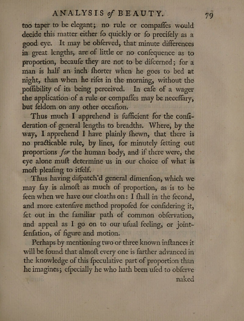 too tapet to be elegant; no rule or compaffes would decide this matter either fo quickly or fo precifely as a - good eye. It may be obferved, that minute differences in: great. lengths, are ofi little or no confequence as to proportion, becaufe they are not to be difcerned; for a man is half an inch fhorter when he goes to bed at night, than when. he rifes in the morning, without the poffibility of its being perceived. In cafe of a wager the application-of a rule or compafies may be neceflary, but feldom.on any other occafion. Thus much I apprehend is fufficient for the confi- deration-of general lengths to breadths. Where, by the way, I apprehend [I have plainly fhewn, that there is no practicable rule, by lines, for minutely fetting out eye alone muft determine us in our choice of what is moft: pleafing to itfelf. may fay is almoft as much of proportion, as is to be feen when we have our cloaths on: I fhall in the fecond, and more extenfive method propofed for confidering it, fet out in the familiar path of common obfervation, and appeal as I go on to our ufual feeling, or joint- fenfation, of figure and motion. Perhaps by mentioning two or three known inftances it will be found that almoft every one is farther advanced in the knowledge of this {peculative part of proportion than he imagines; efpecially he who hath been ufed to obferve naked