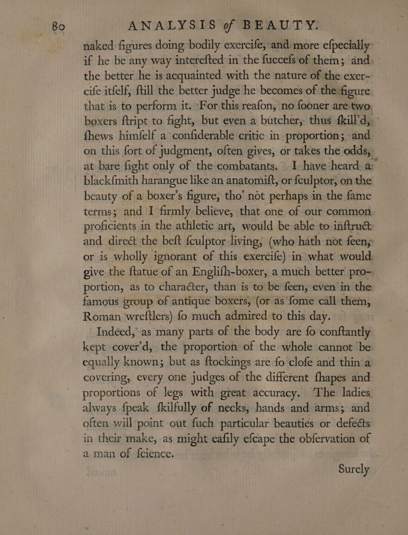 if he be any way interefted in the fuccefs'of them; and. the better he is acquainted with the nature of the exer- cife itfelf, ftill the better judge he becomes of the:figure that is to perform it. For this reafon, no fooner are two, boxers ftript to fight, but even a butcher,. thus {kill’d,.&gt; fhews himfelf a confiderable critic in proportion; and on this fort of judgment, often gives, or takes the odds, at bare fight only of the combatants, I have heard: a: terms; and I firmly believe, that one of our common proficients in the athletic art, would be able to inftrud and direct the beft feulptor living, (who hath not feeny or is wholly ignorant of this exercife) in what would give the flatue of an Englifh-boxer, a much better pro-, portion, as to character, than is to be feen, even in the famous group of antique boxers, (or as fome call them, Roman wreftlers) fo much admired to this day. Indéed, as many parts of the body are fo conftantly kept cover'd, the proportion of the whole cannot be equally known; but as ftockings are fo clofe and thin a covering, every one judges of the different fhapes and proportions of legs with great accuracy. The ladies. always fpeak fkilfully of necks, hands and arms; and often will point out fuch particular beauties or defects in their make, as might eafily efcape the obfervation of aman of fcience. Surely