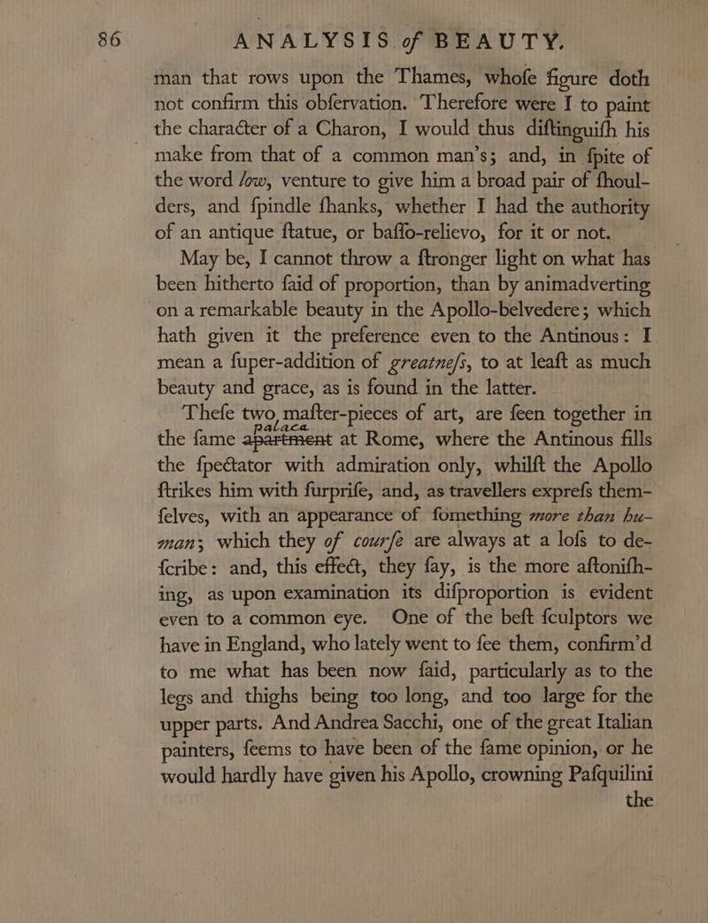 man that rows upon the Thames, whofe figure doth not confirm this obfervation. Therefore were I to paint make from that of a common man’s; and, in fpite of the word /ow, venture to give him a broad pair of fhoul- ders, and fpindle thanks, whether I had the authority of an antique ftatue, or baffo-relievo, for it or not. May be, I cannot throw a ftronger light on what has been hitherto faid of proportion, than by animadverting hath given it the preference even to the Antinous: I. mean a fuper-addition of greatne/i, to at leaft as much beauty and grace, as is found in the latter. Thefe two matfter-pieces of art, are feen together in the fame apartment at Rome, where the Antinous fills the fpectator with admiration only, whilft the Apollo ftrikes him with furprife, and, as travellers exprefs them- felves, with an appearance of fomething zore than hu- man; which they of courfe are always at a lofs to de- {cribe: and, this effet, they fay, is the more aftonifh- ing, as upon examination its difproportion is evident even to a common eye. One of the beft {culptors we have in England, who lately went to fee them, confirm’d to me what has been now faid, particularly as to the legs and thighs being too long, and too large for the upper parts. And Andrea Sacchi, one of the great Italian painters, feems to have been of the fame opinion, or he would hardly have given his Apollo, crowning Pafquilini the