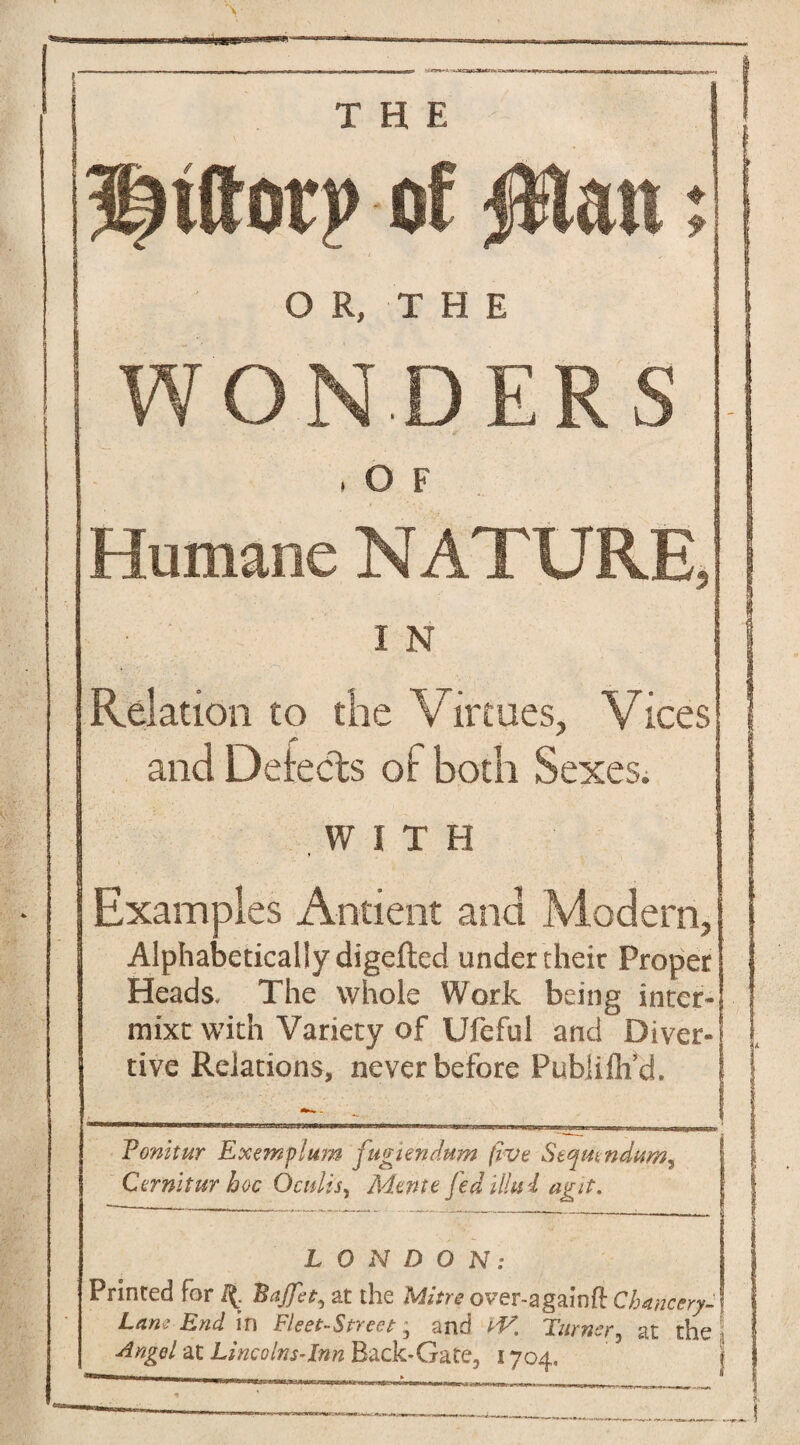 of Rian % OR, THE WONDERS , O F Humane NATURE, I N Relation to the Virtues, Vices and Detects of both Sexes; WITH Examples Antient and Modern, Alphabetically digefted under their Proper Heads, The whole Work being inter- mixt with Variety of Ufeful and Diver- tive Relations, never before Pubjifh’d. Ponitur Exemplum fugtendum five Seqmndum^ Cernitur hoc Oculis, Mente fedillui agit. LONDON: Printed for f(. Bajfa, at the Mitreover-a gainft Chancery- LaneEnd. in Fleet-Street^ and IV, Turner, at the Angel at Lincolns-Inn Back-Gate, 1704.