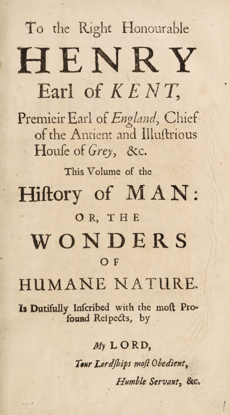 Td the Right Honourable HENRY Earl of KENT, Premieir Earl of England, Chief of the Ancient and liluftrious - Houfe of Grey-, &c. This Volume of the Hiftory of MAN: OR, THE WONDERS O F HUMANE NATURE. Is Dutifully Infcribed with the moft Pro- fouad Relpeds, by My LORD, Ttur Jjordjkifs wofl Obedient, ' . . j , Wy: Humble Servant9