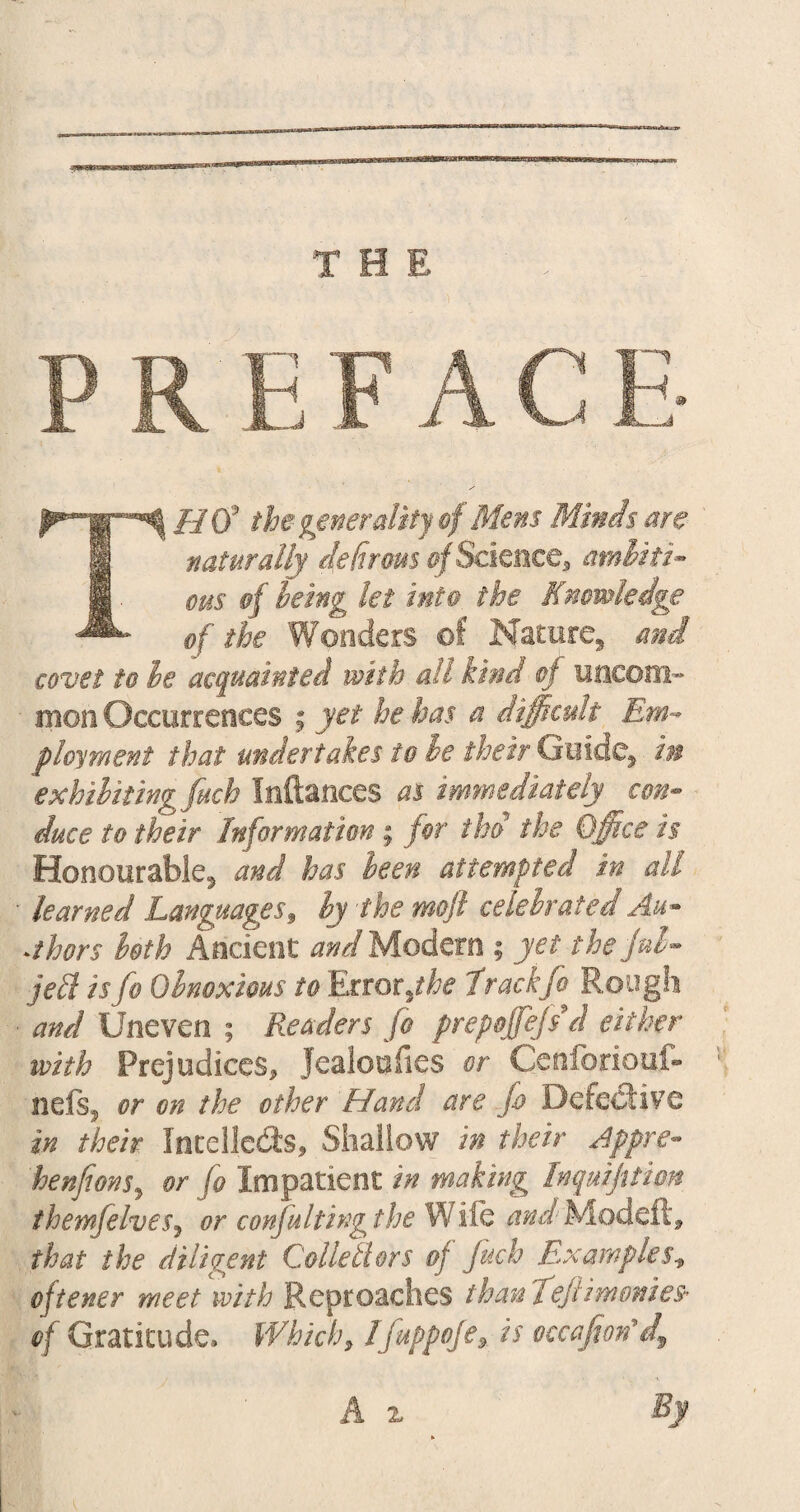 THff the generality of Mens Minds are naturally ip firms of Semite 9 ambiti¬ ous of being let into the Knowledge of the Wonders of Nature, and covet to he acquainted with all kind of uncom¬ mon Occurrences ; yet he has a difficult Em¬ ployment that undertakes to he their Guide, im exhibiting fuch Inftances as immediately con¬ duce to their Information ; for thd the Office is Honourable, and has been attempted in all ■ learned Languages, by the mojl celebrated Au¬ thors both Ancient and Modern ; yet the fob- jell is fo Obnoxious to Error,the trackfo Rough • and Uneven ; Readers fo prepoffefs d either with Prejudices, Jealoufies or Cenforiouf- nefs, or on the other Hand are fo Defective in their Intellects, Shallow in their Appre- henfions, or fo Impatient in making Inqmfitim themfelvesj or conjultingthe Wile 4#^Modeft, that the diligent Collettors 0} fuch Examples, oftener meet with Reproaches than Teftimonies* of Gratitude. Which, Ifuppofe* is occafion'df A z By