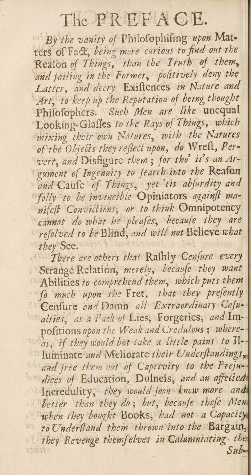 By the vanity of Philofophifing upon Mat¬ ters of Fadt, being more curious to find out the 'Region of Things, than the Truth of them, and jailing in the For mer, pofitively deny the Latter, and decry Exiftences in Nature and Arty to keep up the Reputation of being thought Philofophers. Such Men are like unequal Looking-Glafles to the Rays of Things, which wixin'g their own Naturesy with the Natures of the Objects they reflect upon, do Wreft, Per- verty and Disfigure them ; for thd ids an Ar¬ gument of Ingenuity to jearch into the Reafoit and Caufe of Things, yet f is abfurdity and folly to be invincible Opiniators againfl ma* nifefl Convictions, or to think Omnipotency cannot do what he pleafeSy becaufe they are refolved to be Blind, and will not Believe what they See. There are others that Raftily Cenfure every Strange Relation, merely, becaufe they want Abilitie s to comprehend them, which puts them fo much upon the Fret, that they prefently Cenfure arid Damn all Extraordinary Cafu- altieSy as a Pack A Lies, Forgeries, and Im- pofitioos upon the Weak and Credulous ; where¬ as, if they would but take a little pains to Il¬ luminate-and Meliorate their Underfl an dings» and free them out of Captivity to the Preju¬ dices of Education, Dulnels, and an affeiled Incredulity, they wouldJoon know more and better than they do • but, becaufe thefe Men when they bought Books, had not a Capacity to Underdand them thrown into the Bargain. fhey Revenge them]elves in Calumniating^ the Sub«=■