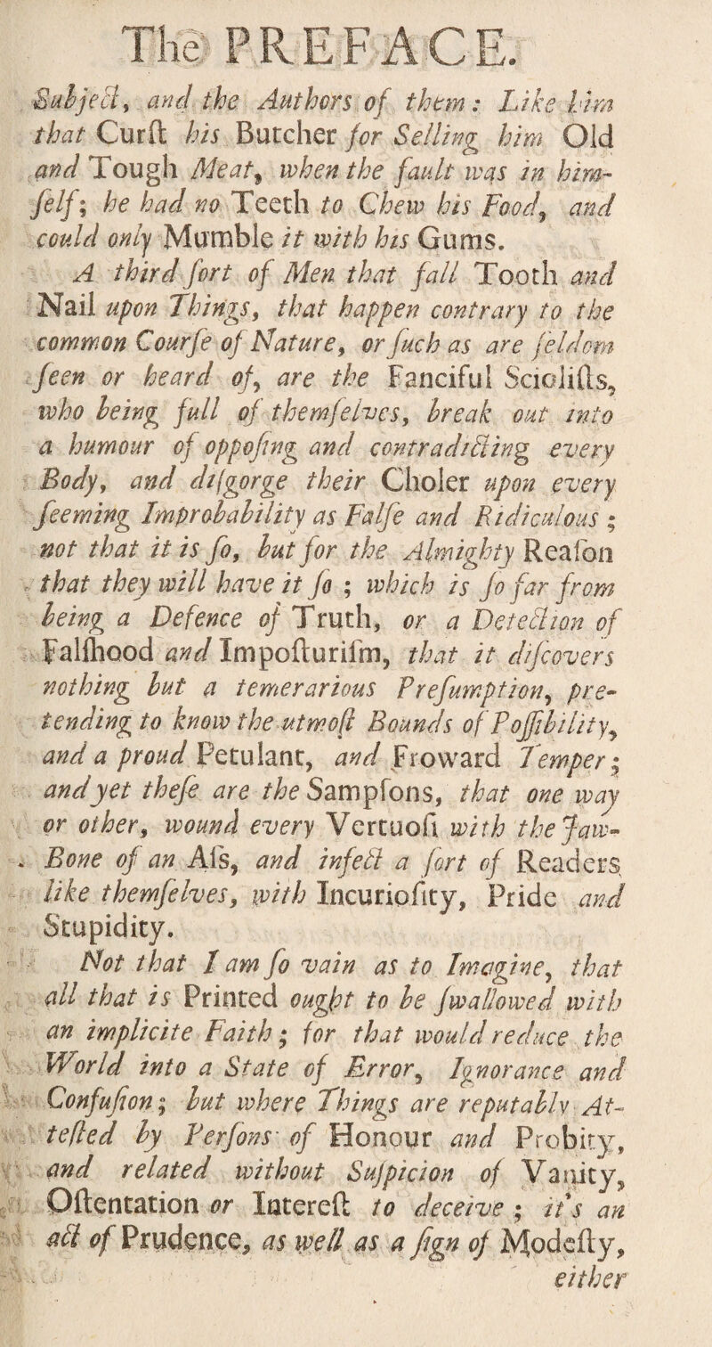 Subject, and the Authors of them: Like him that Curft his Butcher for Selling him Old and Tough Meat% when the fault was in him- felj; he had no Teeth to Chew his Food\ and could only Mumble it with his Gums. A third fort of Men that fall Tooth and Nail upon Things, that happen contrary to the common Courfe of Nature, or fitch as are feldom feen or heard of are the Fanciful Sciolills, who being full of themfelves, break out into a humour of oppofing and contradifiing every Body, and difgorge their Choler upon every feeming Improbability as Falfe and Ridiculous ; not that it is fo, but for the Almighty Reafon that they will have it Jo ; which is Jo far from being a Defence of Truth, or a Defection of FaHliood and Impofturifm, that it dijcovers nothing but a temerarious Prefumption, pre- tending to know the utmoff Bounds of Pojjibility^ and a proud Petulant, and Froward Temper 5* and yet thefe are /k’Sampfons, that one way or other, wound every Vertuofi with the Jaw- Bone of an Afs, and infetl a fort of Readers like themfelves, with Incuriofity, Pride and Stupidity. Not that 1 am fo vain as to Imagine, that all that is Printed ought to be Jwallowed with an implicite Faith; for that would reduce the World into a State of Error9 Ignorance and Confufton; but where Things are reputably At- tefled by Ferfons; of Honour and Probity, and related without Sujpicion of Vaiiity, Oftentation or Intereft to deceive ; It s an all of Prudence,, as well as a ftgn of Modeity, either