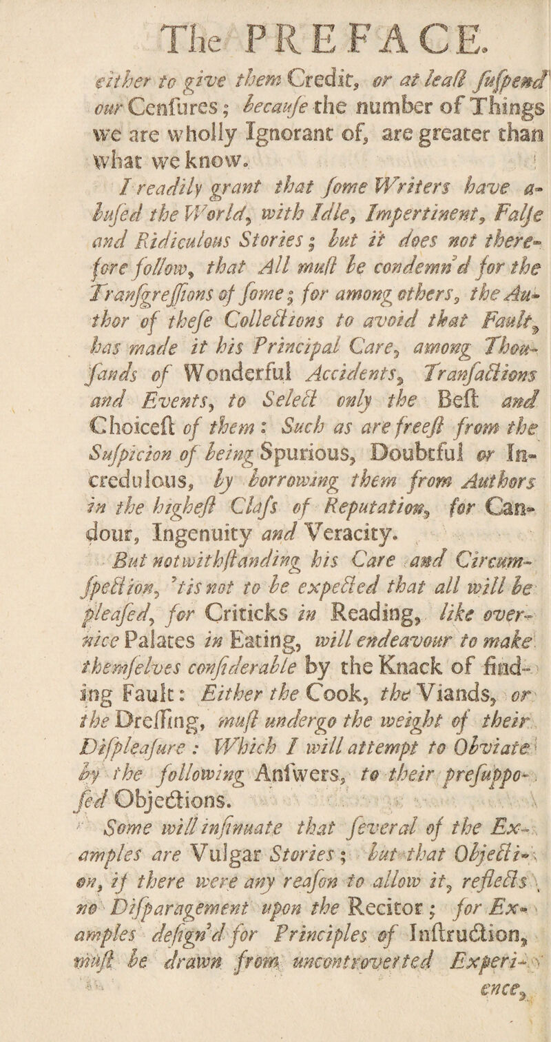 either to give them Credit* or at lead jufpend cur Cenfures; lecauje the number of Things we are wholly Ignorant of* are greater than What we know. j I readily grant that feme Writers have a- lifted the Worlds with Idle, Impertinent, Falje and Ridiculous Stories; hut it does not there- fore follow, that All mud he condemn d for the Jranjgrejfions of fame• for among others, the An- thor of thefe Collections to avoid that Faulty has made it his Principal Care, among Thou¬ sands of Wonderful Accidents% TranfaCliom and Events, to Select only the Beft and C hoiceft of them : Such as are freeji from the Sufptcion of being Spurious* Doubtful or In¬ credulous, hy borrowing them from Authors in the high eft Clafs of Reputation, for Can® dour. Ingenuity and Veracity. Bui not with funding his Care and Circum- fpeCtion? dis not to he expelled that all vAtll be pleafed\ for Criticks in Readings like over- nice Palates in Eating, will endeavour to make them]elves confiderahle by the Knack of find¬ ing Fault: Either the Cook, the Viands, or the Dr effing, mu ft undergo the weight of their Difpleajure : Which 1 will attempt to Obviate; hy the following Anfwers, to their prefuppo-. fed Objections. Some will inftnmte that feveral of the Ex¬ amples are Vulgar Stories; hut that QbjeCii~\ on, ij there were any reafon to allow it, reflects \ no Difparagement upon the Recitor ; for Ex- amples defign d for Principles of Inftru&ion, mftt he drawn from, uncontroverted Expert*. >' ence9