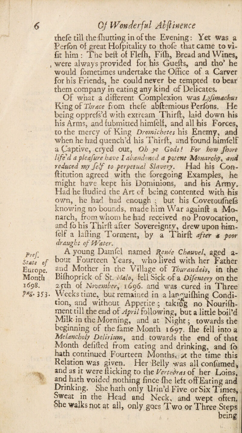 Pnf. Stats of Europe. Month 3698. Mf- 353- / thefe till the (hutting in of the Evening: Yet was a Perfon of great Hofpitality to thofe that came to vi- fit him : The belt of Flefh, Fifh, Bread and Wines, were always provided for his Gueffs, and tho? he would fomedmes undertake the Office of a Carver for his Friends, he could never be tempted to bear them company in eating any kind of Delicates. Of what a different Complexion was Lyfmachus King of Thrace h orn thefe abftemious Perfons. He being opprefs’d with extream Thirff, laid down his his Arms, and fubmitted himfelf, and all his Forces, to the mercy of King Dromichetes his Enemy, and when he had quench’d his Thirff, and found himfelf a Captive, cryed out, Oh ye Gods! For how Jhort liffd a pleafure have I abandoned a potent- Monarchy, and reduced my felf to perpetual Slavery. Had his Con- ftitution agreed with the foregoing Examples, he might have kept his Dominions, and his Army. Had he ftudied the Art of being contented with hi's own, he had had enough : but his Covetoufnefs knowing no bounds, made him War againfl a Mo¬ narch, from whom he had received no Provocation, and fo his Thirff after Sovereignty, drew upon him- (elf a lading Torment, by a Thirff after a poor draught of Water. A young Damfel named Ifende Chauvel, aged a- bout Fourteen Years, who lived with her Father and Mother in the Village of Tburandais, in the Bifhoprick of St. Malo, fell Sick of a Difentery on the 2.5th of November, 1696. and was cured in Three Weeks time, but remained in a lantuifhing Condi¬ tion, and without Appetite; takmg no Nourifh- ment till the end of April following, but a little boil'd Milk in the Morning, and at Night; towards the beginning of the fame Month 1697. fhe fell into a Melancholy Delirium, and towards the end of that Month defided from eating and drinking, and fb hath continued Fourteen Months, it the time this Relation was given. Her Belly was all confirmed, and as it were flicking to the Vertebras of her Loins, and hath voided nothing fince fhe left offEating and Drinking. She hath only Urin’d Five or Six Times, Sweat in the Head and Neck, and wept often. She walks not at all, only goes Two or Three Steps being
