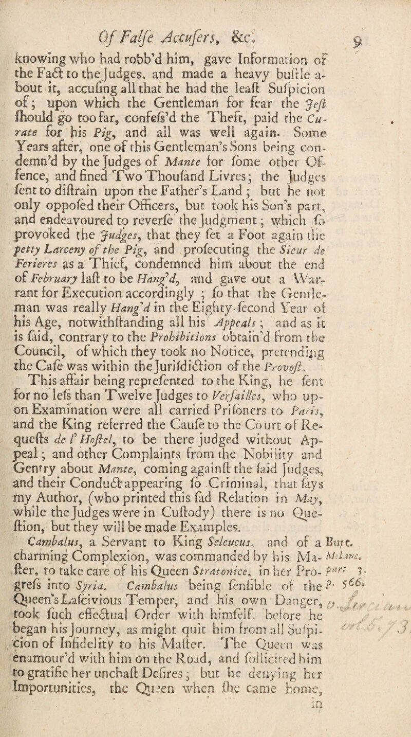 Of Falje Accujers> &c, ^ knowing v/ho had robb’d him, gave Information of the Fa£t to the Judges, and made a heavy bufde a- bout it, accufing ail that he had the leaf! Sufpicion of; upon which the Gentleman for fear the Jefi fliould go too far, confds’d the Theft, paid the Cu¬ rate for his Pig, and all was well again. Some Years after, one of this Gentleman's Sons being con¬ demn’d by the Judges of Mante lor (ome other Of¬ fence, ana fined Two Thou (and Li vres; the Judges lent to diftrain upon the Father’s Land ; but he hot only oppofed their Officers, but took his Son’s part, and endeavoured to reverie the judgment; which fb provoked the Judges, that they (et a Foot again die petty Larceny of the Pig, and profecuting the Sieur de Ferieres as a Thief, condemned him about the end of February laft to be Han£d, and gave out a War¬ rant for Execution accordingly ; fo that the Gentle¬ man was really Hangd in the Eighty-(econd Year of his Age, notwithftanding all his Appeals ; and as it is Olid, contrary to the Prohibitions obtain'd from the Council, of which they took no Notice, pretending the Cafe was within thejuriididlion of the Provoft. This affair being repiefented to the King, he lent for no le(s than Twelve Judges to Verjaillcs, who up¬ on Examination were all carried Pri(oners to Paris, and the King referred the Caufe to the Court of Re- quefts de /’ Ho ft el, to be there judged without Ap¬ peal; and other Complaints from the Nobility and Gentry about Mante, coming againff the (aid Judges, and their Conduhf appearing fb Criminal, that (ays my Author, (who printed this (ad Relation in May, while the Judges were in Cuftody) there is no Que- ftion, but they will be made Examples. Cambalus, a Servant to King Seleucus, and of a Burt, charming Complexion, was commanded by his Ma- Mdzvc. fter, to take care of his Queen Stratonice, in her Pro- P*rt V gre(s into Syria. Cambalus being fenhhle of the L 5^* Queen'sLa(civious Temper, and his own Danger,^ , took (uch effectual Order with hi mi elf, before he began his Journey, as might quit him from all Sufpi¬ cion of Infidelity to his Mailer. The Queen was enamour’d with him on the Road, and iollicited him to gratihe her unchaft Dehres; hut he denying her Importunities, the Qu*en when ihe came home, j , *• m