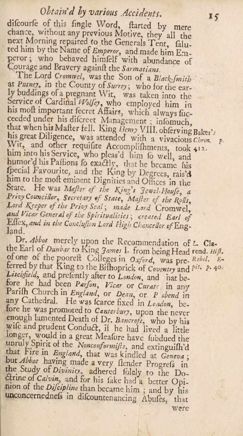 difcourfe of this fingle Word, ftarted by mere chance, without any previous Motive, they all the next Morning repaired to the Generals Tent, dilu¬ ted him by the Name of Emperor, and made him Em- Pelor i who behaved himfelf with abundance of Courage and Bravery againft the Sarmatiam. The Lord Cromwcl, was the Son of a Black-fmiih'. at Putney, in the County of Surrey; who for the ear¬ ly buddings of a pregnant Wit, was taken into the Service of Cardinal tVolfey, who employed him in his mod important fecret Affairs, which always fuc- ceeded under his difcreet Management ; infomuch that whenhis Mailer fell. King Henry VIII. obfervingBaW,- his. great Diligence, was attended with a vivacious Chnn. ?, VVir,_ and other requifite Accomplifhments, took 411. him into his Service, who pleas'd him fo well, and humor d his Paihons fo cxacll v, that he became his ipecial favourite., and the King by Degrees, rais’d him to the moft eminent Dignities and Offices in the State, He was Maftsr of the fings JcwehHoufe, a Pnvy Councillor, Secretary of State, Mafter of the Rolls Lord Keeper of the Privy Seal; made Lord Cromwel’ and Vicar General of the Spiritualities; created Earl of Knox, and m the Conclufion Lord High Chancellor, Eng¬ land. 1 & Dr. Abbot merely upon the Recommendation ofL. Clt- the iLari or Dunbar to King James I. from being Head rend. Hi ft* ot one ot the pooreft Colleges in Oxford, was pre- Rehd- E~ ferred by that King to the Bilhoprick of Coventry and Litchfield and prelently after to London, and hat be- T?re-nhe^, ,b?cn P*rf°n' Vlcnr or Curapc. in any Rardh Church m England, or Dean, or P sbend in any Cathedral He was Icarce fixed in London, he¬ ro re he was promoted to Canterbury, upon the never enough lamented Death of Dr. Bancroft, who by his Wile and prudent Conduct, if he had lived a little longer would in a great Meafure have fubdued the unruly Spirit of the Nonconformifts, and extinguilh’d 1 Ii l.re ? B.nZlarld> that was kindled at Geneva ; but Abbot having made a very Render Progrefs in the. Study Divinity, adhered fblcly to the Do- drme of Calvin and for his fake had a better Opi¬ nion of the Difcipline than became him : and by his unconcernednels in difcountenancing Abules, that were