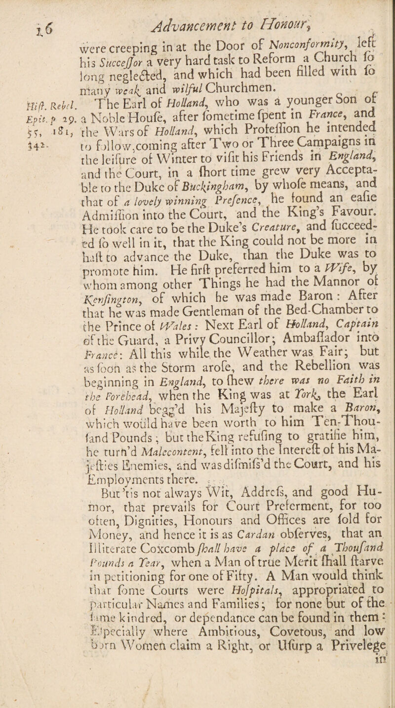 were creeping in at the Door of Nonconformity, left his SucceJJor a very hard task to Reform a Church to long negledled, and which had been rilled with lo rrlany weali and wilful Churchmen. llid Rebd The Earl of Holland, who was a younger bon ot Epic.? 29. a Noble Houle, after Hmetimefpent in France, and 5 -, 1^1, the Wars of Holland, which Proteiiion he intended to fallow,coming after T wo or Three Campaigns in the lei fare of Winter to vifit his Friends in England, and the Court, in a fhort time grew very Accepta¬ ble ro the Duke of Buckingham, by whole means, and that of a lovely winning Prefence, he found an ealie Admiiiion into the Court, and the King s Favour. He took care to be the Duke s Creature, and succeed¬ ed fo well in it, that the King could not be more in half to advance the Duke, than the Duke was to promote him. He firff preferred him to a Wife, by whom among other Things he had the Manner or l\enjington, of which be was made Baron : After that he was made Gentleman ot the Bed-Chamber to the Prince of Wales : Next Earl of Holland, Captain of the Guard, a Privy Councillor; Ambaflador into France: All this while the Weather was Fair; but as loon as the Storm arofe, and the Rebellion^ was beginning in England, to fhew there was no Faith in the Forehead, when the King was at Tor!^ the Earl of Holland begg’d his Majefty to make a Baron, which would have been worth to him Ten-Thou- land Pounds; but theKing refufmg to gra tide him, he turn’d Malecontcm, fell into the Intereft of his Ma- jefties Enemies, and was difmifs’d the Court, and his Employments there. ; , But Ts not always Wit, Addrcls, and good Hu¬ mor, that prevails for Court Preferment, for too often, Dignities, Honours and Offices are fold for Money, and hence it is as Cardan obferves, that an IS literate Coxcomb/ball have a place of a Thoufand Pounds a Tear, when a Man of true Merit (hall ftarve in petitioning for one of Fifty. A Man would think that fame Courts were Hofpitals, appropriated to particular Names and Families; for none but of the lame kindred, or dependance can be found in them » Especially where Ambitious, Covetous, and low barn Women claim a Right, or llfurp a Privelege m