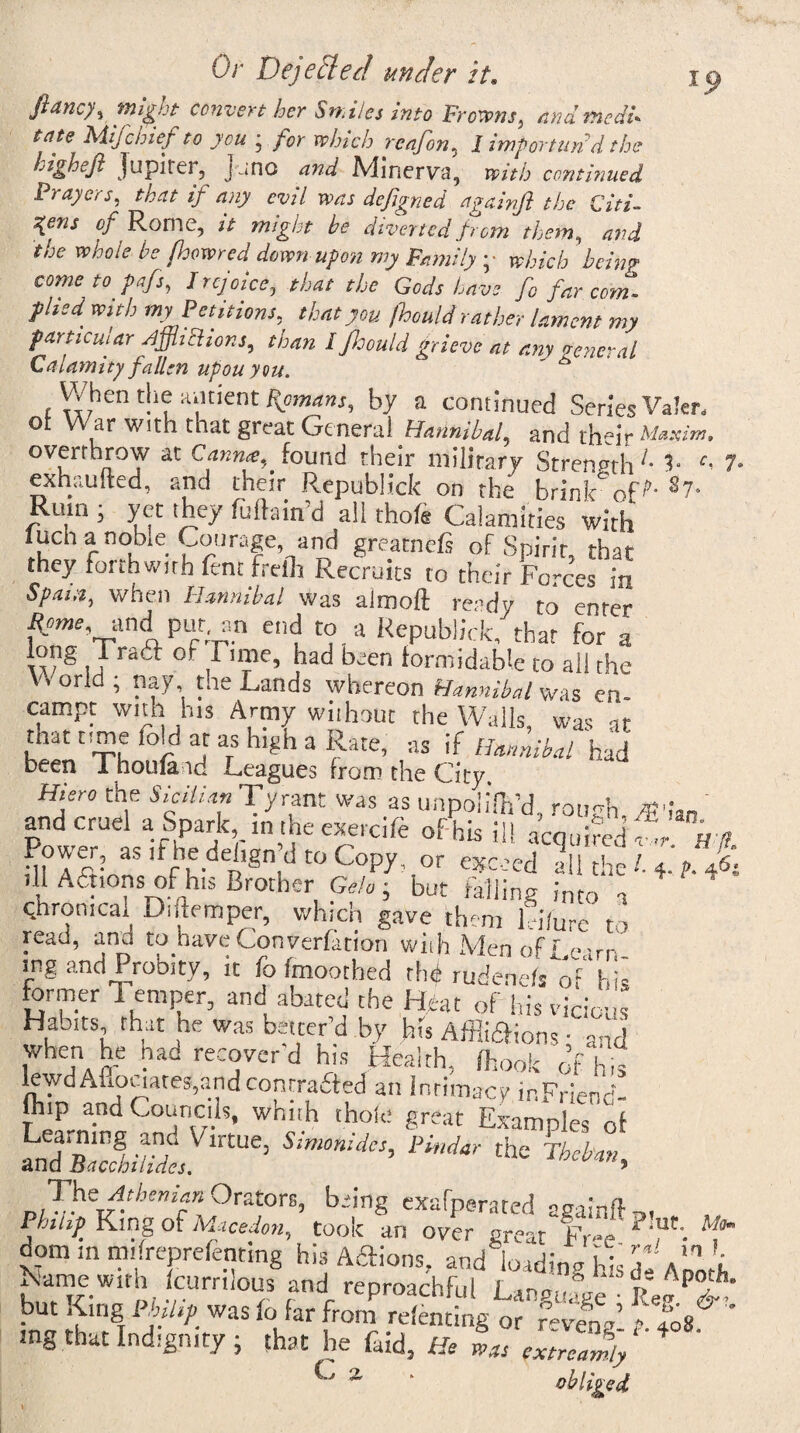 ftancy, might convert her Sn.il es into Frowns, /warned!* tate FiiJchief to you ‘ for winch rcnfon5 I importun'd the highejl Jupirei, Juno and Minerva, with continued Prayers, that if any evil was defigned againft the Citi¬ zens of Rome, it might he diverted from them, and the whole he fhowred down upon my Family ;• which being come to pafs, I rejoice, that the Gods Lave fc far com. plied with my Petitions, that you jhould rather lament my particular /ijjhclior.s, than I jloould grieve at any general Calamity fallen upon you. s When die antiem: by a continued Series Valer, ot War with that great General Hannibal, and their Maxim. overthrow at Canna,. found their military Strength L 5- f< 7- exhaufted, and their Republicfc on the brink” of s7- Rum ; yet they fuftain’d all thofe Calamities with ludianobie Courage^ and greatnefi of Spirit, that they forthwith lent frefh Recruits to their Forces in Spain, when Hannibal was almoft ready to enter Rome, and put. an end to a Republick, that for a w g , JT&a °f ,r'“e’ H bjen formidable to all the V\ orld ; nay, the Lands whereon Hannibal was en- campt with his Army without the Walls, was at tnat time fold at as high a Rate, as if Hannibal had been Thouland Leagues from the City Hiero the Sicilian Tyrant was as unpoli'fo’d, rough. jg<ian and cruel a.Spark,, in the exercife of his ill acquired™Hdl Power, as it he dehgn’d to Copy, or exceed all the /. 4. p. 46. ill Afnons of his Brother Geh ; but falling into a ironical Diftemper, which gave them Lure to read, and to have Convention wiih Men of Realm ing and Probity, it fo fmoothed thif rudenefs of his former Temper, and abated the I Cat of Ids vicious Habits that tie was better’d by his Affiidfions ; and when he had recover’d hi* Health, (hook 0f hi* lewd Auouates,and contracted an Intimacy inFrienc flr.p and Council*, whith thole great Examples o'f ArZstgcg* pig, r dom m mifreprefentmg his Actions, and' loadinv Hc7 *,! L Name with Icurrilous and reproachful LansuCf bu, Kins tm «. fo for hi *£,Vggj f’L& ' mg that Indignity ; that he faid. He was extreaJf Cj 2,