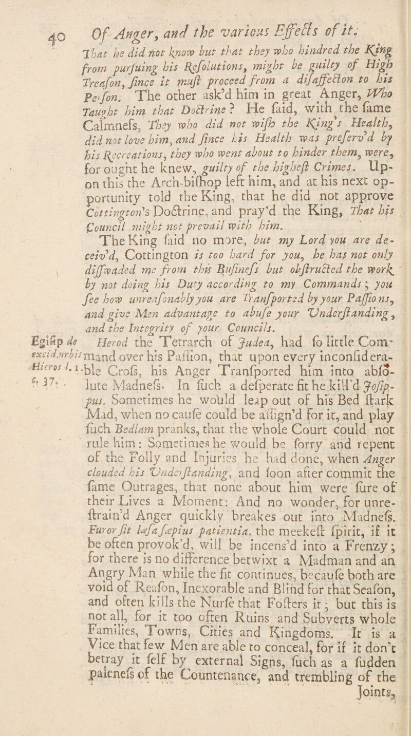 Egifip de excid.nrbi. Hieros /. i f? 37.' , 0/ <jW the various Effefls of it. That he did fiot know hut that they who hindred the Kjng from pur filing his Rpfolutions, might be guilty of High Treafon, fince it mufi proceed from a d if affect on to his Pcffon. The other ask’d him in great Anger, Who Taught him that Doctrine? He faid, with the fame Caknnefs. They who did not wifh the King's Healthy did not love him, and fince his Health was preferv d by his Recreations, they who went about to hinder them, were9 for ought he knew, guilty of the higheji Crimes. Up¬ on this the Arch-biOiop left him, and at his next op¬ portunity told the King, that he did not approve Cottington's Do&rine, and pray’d the King, That his Council might not prevail with him. The King faid no more, but my Lord you are de¬ ceiv’d, Cottington is too hard for you, he has not only diffwaded me from this Bufinefs but obfirucied the vporl^ by not doing his Duty according to my Commands; you fee how unreafonably you are Tranfiported by your Pajfio ns, and give Men advantage to abufe y our ZJnderfiandlng, and the Integrity of your Councils. Herod the Tetrarch of Judea, had fb little Com- rmand over his Paiiion, that upon every inconfidera- •ble Croft, his Anger Tranfported him into abfo- lute Madnefs. In fitch a defperate fit he kill'd Jofip- pus. Sometimes he wolild leap out of his Bed hark Mad, when nocaufe could be aflign’d for it, and play fuch Bedlam pranks, that the whole Court could not rule him: Sometimes he would be forry and repent of the Folly and Injuries he had done, when Anger clouded his Vnderftanding, and loon after commit the fame Outrages, that none about him were fure of their Lives a Moment: And no wonder, for unre- ftrain’d Anger quickly breakes out into Madnefs. Furor fit Iffafcepius patientia, the meekeft fpirit, if it be often provok’d, will be incens’d into a Frenzy; for there is no difference betwixt a Madman and an Angry Man while the fit continues, becaufe both are void of Reafon, Inexorable and Blind for that Seafon, and often kills the Nurfe that Pokers it; but this is not all, for it too often Ruins and Subverts whole Families, Towns, Cities and Kingdoms. It is a V ice that few Men are able to conceal, for it it don t Detray it feIf by external Signs, fuch as a fudden paieneis of the Countenance, and trembling of the Joints*