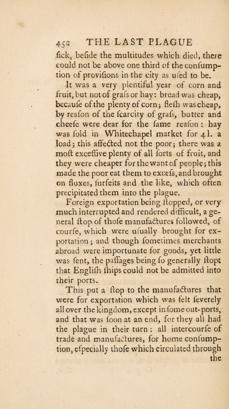 452 THE LAST PLAGUE lick, befide the multitudes which died, there could not be above one third of the confump- non of provifions in the city as ufed to be. It was a very plentiful year of corn and fruit, but not of grafsor hay: bread was cheap, becaufe of the plenty of corn; fleffi was cheap, by reafon of the fcarcity of grafs, butter and cheefe were dear for the fame reafon ; hay was fold in Whitechapel market for 4I. a load; this affeCted not the poor; there was a moft exceffive plenty of all forts of fruit, and they were cheaper for the want of people; this made the poor eat them to excefs, and brought on fluxes, furfeits and the like, which often precipitated them into the plague. Foreign exportation being flopped, or very much interrupted and rendered difficult, a ge¬ neral flop of thofe manufactures followed, of courfe, which were ufually brought for ex¬ portation ; and though fometimes merchants abroad were importunate for goods, yet little was fent, the paffages being fo generally flopt that Engliffi ffiips could not be admitted into their ports. This put a it op to the manufactures that were for exportation which was felt feverely all over the kingdom, except in fome out-ports, and that was foon at an end, for they all had the plague in their turn : all intercourfe of trade and manufactures, for home conlump- tion, efpecially thofe which circulated through the