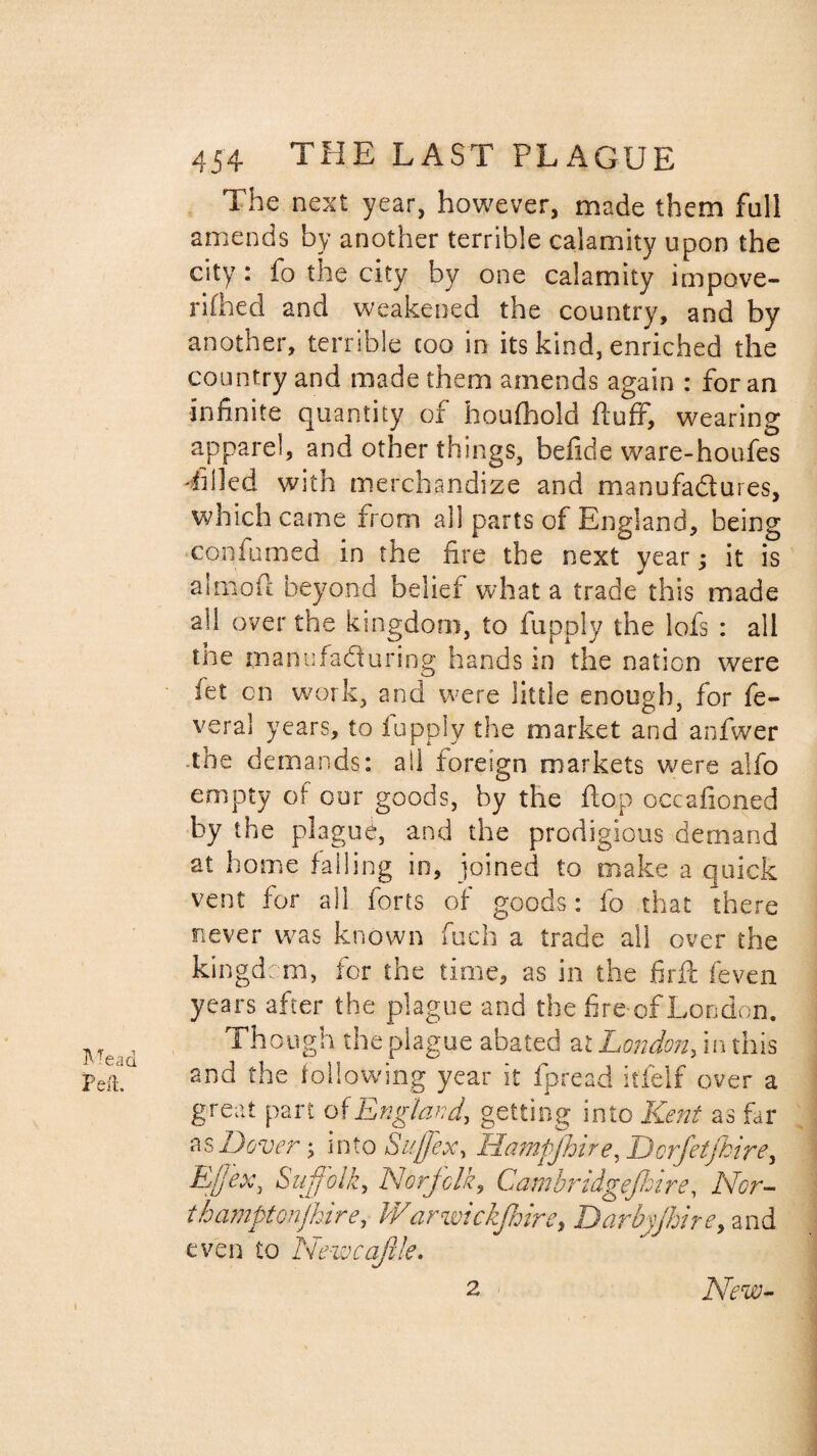 The next year, however, made them full amends by another terrible calamity upon the city : fo the city by one calamity impove¬ rished and weakened the country, and by another, terrible coo in its kind, enriched the country and made them amends again : for an infinite quantity of houfhold fluff, wearing apparel, and other things, befide ware-houfes Tilled with merchandize and manufa&ures, which came from all parts of England, being con fumed in the fire the next year; it is a 1 mo ft beyond belief what a trade this made all over the kingdom, to fupply the lofs : all the manufacturing hands in the naticn were fet cn work, and were little enough, for fe- vera! years, to fupply the market and anfwer the demands: all foreign markets were aifo empty of our goods, by the flop occafioned by the plague, and the prodigious demand at home falling in, joined to make a quick vent for all forts of goods: fo that there never was known fuch a trade all over the kingdom, for the time, as in the firft feven years after the plague and the fire of London. ^ 1 hough the plague abated at London, in this peft.U and the following year it fpread it'felf over a great part of England, getting into Kent as far as Dover; into Suffix, Hampjhire, Dcrfetfkire, E/fex} Suffolk, Norfolk, Cambridgefhire, Nor- thamptonjhire, Warwickjhire, Darbyjhire, and even to Newcaftle. 2 New-