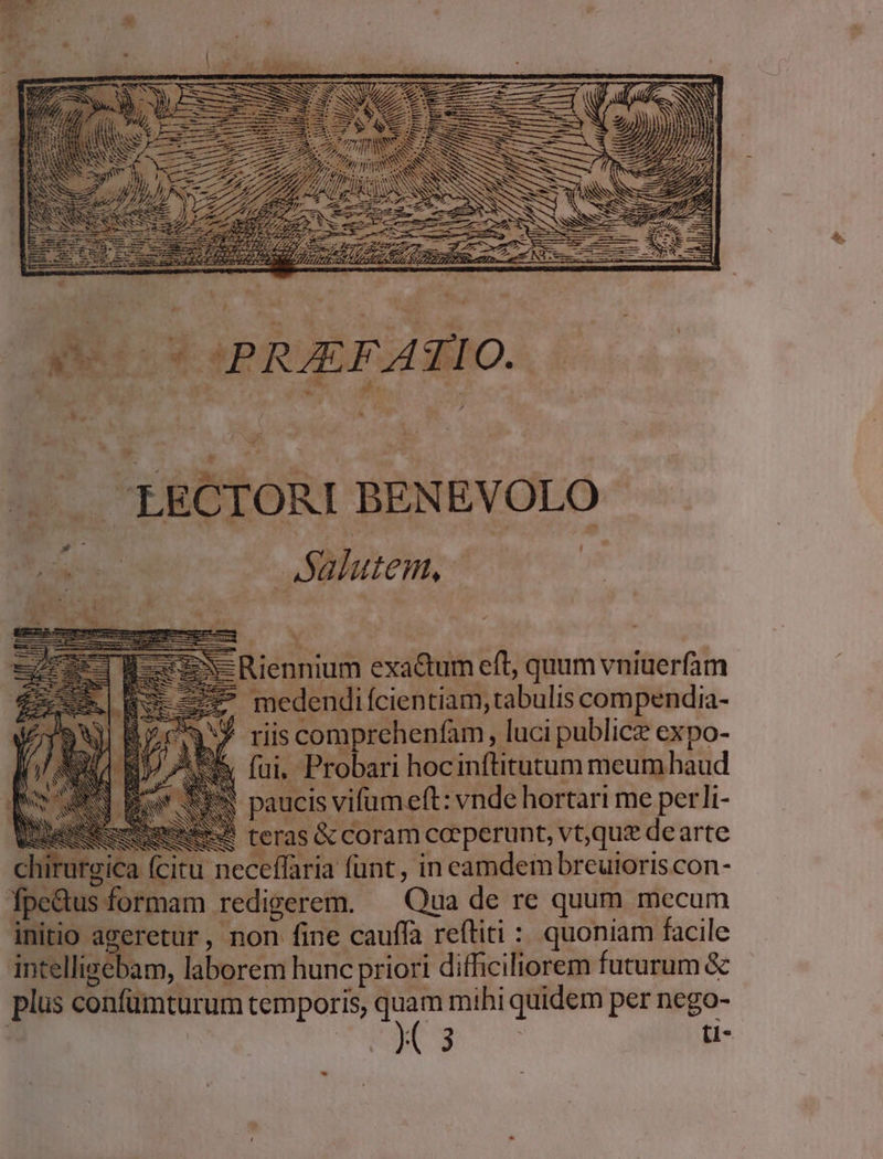 :] x M /.. LECTORI BENEVOLO e e — Salutem, e Riennium exactum eft, quum vniuerfam medendifcientiam, tabulis compendia- J riiscomprehenfam, luci publicz expo- fui, Probari hocinftitutum meum haud paucis vifum eft: vnde hortari me per!li- ? preme teras &amp; coram ceperunt, vt;quz de arte chirurgica (citu neceffaria funt, in eamdem brcuioriscon- fpe&amp;us formam redigerem. — Qua de re quum mecum initio ageretur, non fine cauffa reftiti : quoniam facile intelligebam, laborem hunc priori difficiliorem futurum &amp; plus confümturum temporis, quam mihi quidem per nego- | | ( 3 | ti-