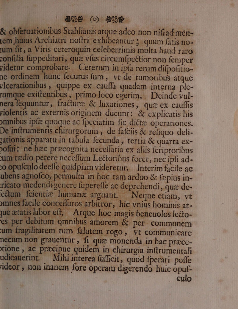 J à ia nis atque ad eo non HÉRrRUR huius Archiatri noflri exhibeantur quum fàtis no- fit, a Viris ceteroquin celeberrimis multa haud raro nfilia fuppeditari, quz vfus circumfpe&amp;ior non femper videtur comprobare. . Ceterum in ipfa rerum difpofitio- 1e ordinem hunc fecutus fum, vt de tumoribus atque vlcerationibus , quippe ex. cauffa quadam interna ple- rumque exiflenzibus , primo loco egerim. . Deinde vul- nera fequuntur, fra&amp;ture &amp; luxationes, quz ex cauffis riolentis ac externis originem ducunt: &amp; explicatis his 9ymnibus ipfe quoque ac fpeciatim fic di&amp;tz operationes. De inftrumentis chirurgorum , de fafciis &amp; reíiquo deli- 'ationis apparatu in tabula fecunda , tertia &amp; quarta ex- oofüi; ne hzc przcognita neceffaria ex aliis fcriptoribus ' | tedio petere neceflum Lectoribus foret, nec ipfi ad- 'O Op culo deeffc quidpiam videretur. Interim facile ac ubens agnofco, permulta in hoc tam arduo &amp; fepius in- ricato medendi generc füpereffe ac deprchendi, quz de- edum fcientir humane arguant.— Neque ctiam, vt mnes facile concelfüros arbitror, hic vnius hominis at- jue à ratis labor e. L Atque hoc magis beneuolos Ic&amp;to- es per debitum omnibus amorem &amp; per communem um fragilitatem tum falutem rogo, vt communicare necum non grauentur, fi quz monenda in hac przce- tione , ac precipue quidem in chirurgia inftrumentali udicauerint. — Mihi interea füfficit, quod fperari poffe ideor , non inanem fore operam digerendo huic oput- culo