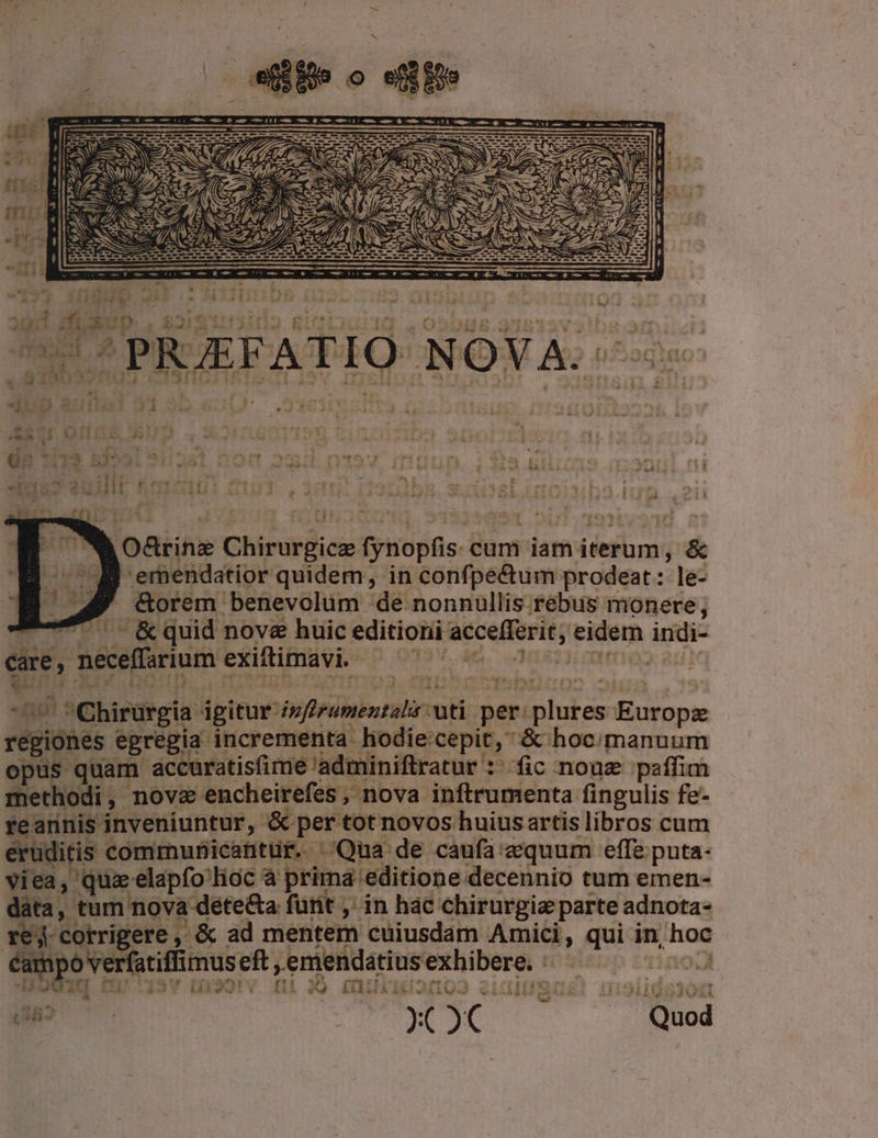 arie Chirurgicie fynopfis- cum iam iterum, &amp; -ernendatior quidem; in confpectum prodeat: le- | Gorem benevolum de nonnullis. rebus monere; 4 - &amp;quid nove huic editioni accefferit; ri indi- ene, neceflium exiftimavi. ib a Rot Chirurgia igitur TM uti per. Cours -:Bnyopxe régió iones egregia incrementa hodie:cepit,  &amp; hoc/manuum opus quam accuratisfime 'adminiftratur :^fic nonz paffim Sect; novz encheirefes, nova inftrumenta fingulis fe- reannis inveniuntur, '&amp; per tot novos huius artis libros cum eruditis communicantür. ^/Qua de caufa equum effe puta- viea » quz elapfo lioc à prima: 'editione decennio tum emen- data, tum nova dete&amp;a furit ,' in hác chirurgia parte adnota- 4 Cotrigere , ^ &amp; ad mentem cuiusdam Amici, qui in, u- campo veratifimuseft, eniendátius imagi iE Ji ep Dur ' t39rv £i ITIN. IUSugl! u:9105308 e [i