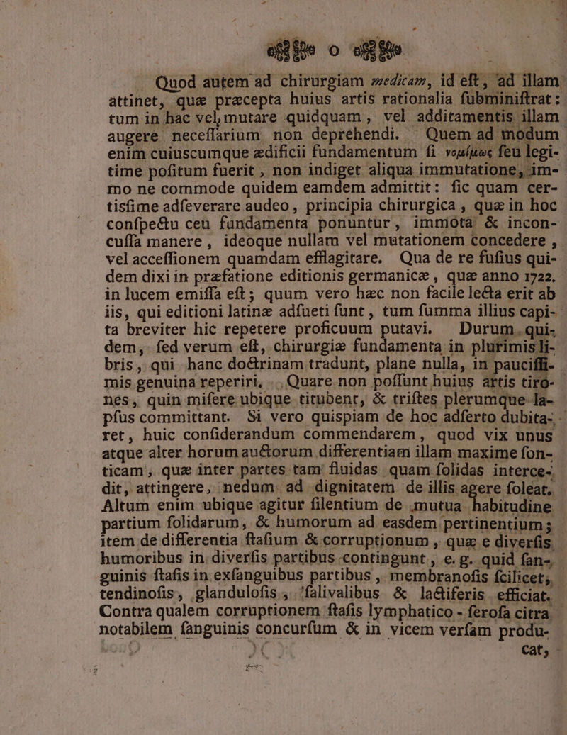 rd .. Quod autem ad chirurgiam »wedicam, id eft, ad illam. attinet, qua&amp; praecepta huius artis rationalia fubminiflrat: tum in bac vel mutare quidquam , vel additamentis illam . augere neceífarium non depréhendi. ^ Quem ad modum enim cuiuscumque zdificii fundamentum fi vouíuos feu legi- time pofitum fuerit , non indiget aliqua immutatione, im- mo ne commode quidem eamdem admittit: fic quam cer- tisfime adfeverare audeo, principia chirurgica , qua in hoc confpe&amp;u ceu fundaménta ponuntur, immiota &amp; incon- cuffa manere, ideoque nullam vel mutationem concedere ,. vel acceffionem quamdam efflagitare. Qua de re fufius qui- dem dixi in praefatione editionis germanice , qua anno 1722. in lucem emiffa eft; quum vero hzc non facile lecta erit ab . iis, qui editioni latinz adfueti funt , tum fumma illius capi- - ta breviter hic repetere proficuum putavi. Durum. qui. dem, fed verum eft, chirurgie fundamenta in plurimis li- bris, qui hanc doctrinam tradunt, plane nulla, Ege | mis genuina reperiri, ... Quare. non poffunt huius artis tiro- nes, quin mifere ubique titubent, &amp; triftes plerumque la- pfus committant. Si vero quispiam de hoc adferto dubita- ret, huic confiderandum commendarem, quod vix unus atque alter horum au&amp;orum differentiam illam maxime fon- ticam, quz inter partes tam' fluidas quam folidas interce-. dit, attingere, nedum. ad dignitatem de illis agere foleat,. Altum enim ubique agitur filentium de mutua habitudine partium folidarum, &amp; humorum ad easdem pertinentium; - item de differentia ftafium &amp; corruptionum , qua e diverfis humoribus in. diverfis partibus contingunt , e. g. quid fan-.- guinis ftafis in exfanguibus partibus ,. membranofis fcilicet; - tendinofis, glandulofis , 'falivalibus &amp; la&amp;iferis efficiat. Contra qualem corruptionem ftafis lymphatico - ferofa citra. notabilem fanguinis concurfüm &amp; in vicem verfam produ- | cat, T ^ UE Mee