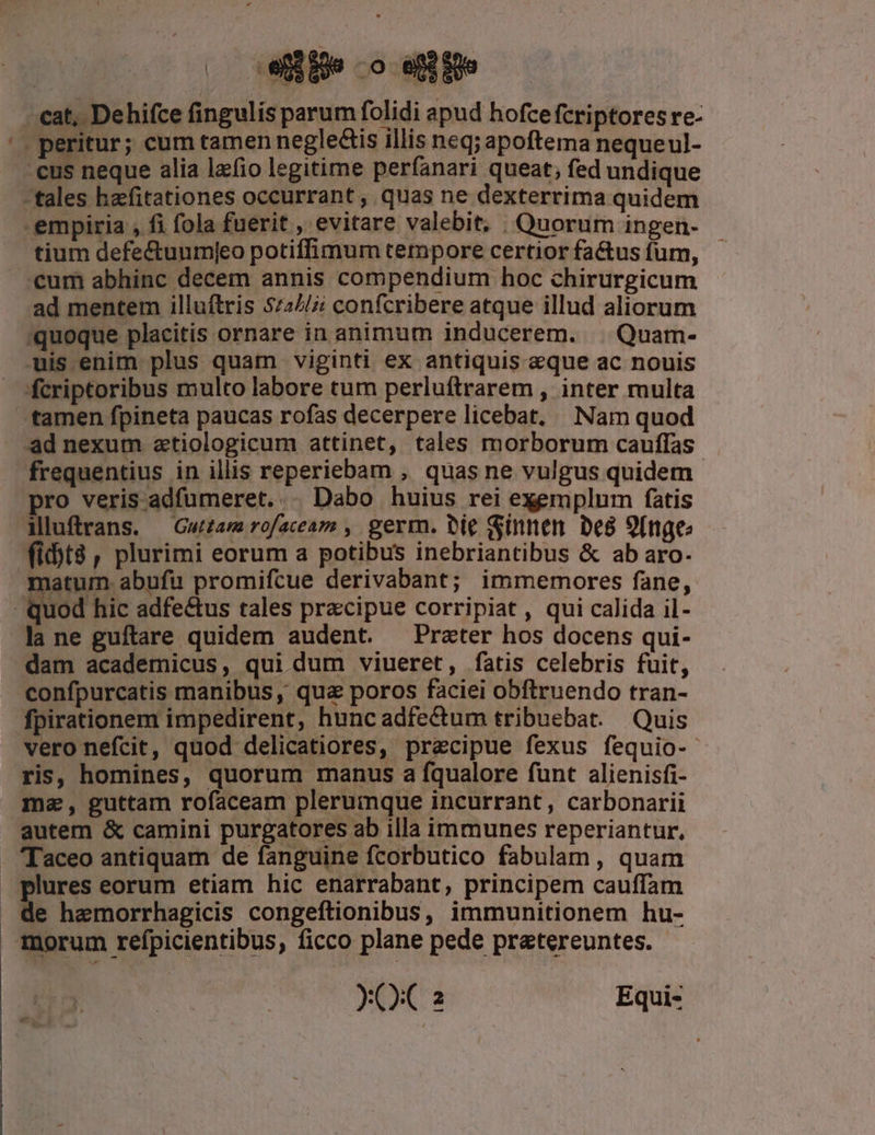 (. efie -o ejbfüe tium defe&amp;tuumjeo potiffimum tempore certior factus fum, ad mentem illuftris 5727/2 confcribere atque illud aliorum tamen fpineta paucas rofas decerpere licebat, Nam quod ad nexum ztiologicum attinet, tales morborum cauffas- frequentius in illis reperiebam , quas ne vulgus quidem iluftrans. —Gwamrofaceam , germ. bie Sinnen De8 9[nge (it8, plurimi eorum a potibus inebriantibus &amp; ab aro- la ne guftare quidem audent. Prater hos docens qui- dam academicus, qui dum viueret, fatis celebris fuit, confpurcatis manibus , qua poros faciei obftruendo tran- fpirationem impedirent, hunc adfectum tribuebat. Quis vero nefcit, quod delicatiores, precipue fexus fequio-- ris, homines, quorum manus a fqualore funt alienisfi- ma, guttam rofaceam plerumque incurrant, carbonarii autem &amp; camini purgatores ab illa immunes reperiantur, 'Taceo antiquam de fanguine fcorbutico fabulam, quam plures eorum etiam hic enarrabant, principem cauffam de hemorrhagicis congeftionibus, immunitionem hu- morum refpicientibus, ficco plane pede pratereuntes. - XO 2 Equi-