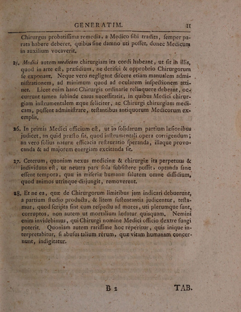 GENERATIM. , (qt  ——— —— ———— Mm cUm Eos T OBhirargas probatiffima remedia, a Medico fibi tradita, femper pa- . rata habere deberet, quibus fine damno uti poflet, donec Medicum in auxilium vocaverit, Lag 4 E d E Medici autem medicam chitaepidht ita cord oen. ut  t ih illis, quod in arte eít, prafidium , ne derifui &amp; opprobrio Chirurgorum - fe exponartt, Neque vero negligant difcere etiam manualem admi- , iftrationem, ad minimum quod ad ocularem infpedionem atti- -net. Licet enim hanc Chirurgis ordinarie relinquere debeant, Oc4 | eurrunt tamen fubinde casus neceffitatis, in quibus Medici chirur- ... giam in(trumentalem eque feliciter, ac Chirurgi chirurgiam medi- cam, poffent adminiftrare , teflantibus antiquorum Medicorum ex- emplis, ES In primis Medici uo eft, utin folidarum partium lafionibüs Judicet, an quid przfto fir, Pond inftrumentali.opera corrigendum ; an vero folius nature efficacia reítauratio fperanda, illaque pioxo: canda &amp; ad mgiem energiam excitanda fit. $ e Ceterum, quohiam nexus medicine &amp; chirurgie ita perpetuus &amp; | ''individuus eft, ut neutra pars fola fübfiftere poffit; optanda fane | effent tempora, quz in miferiz humanz falutem omne diffidium, 75^ quod 3mimos Reque 'dispungit removerent, € den 2f lo qu (ad. Et ne ea, que de Ghirirgorus limitibus jam indicari debuerunt, . , 5 8 partium ftudio producta, &amp; litem fuftentantia judicentur, tefta- ^ mur, quod fcripta fint cum refpectu ad mores , uti plerumque funt, corruptos, non autem ut mortalium ledatur. quisquam, Nemini .enim invidebimus , qui Chirurgi nomine Medici officio dextre fungi poterit, Quoniam autem rariffime hoc reperitur , quis inique in- terpretabitur,. fi abufus talium. rérum, que vitam humanam qoncer- inta; indigitatur, els — ry aecseiobdub ue y: