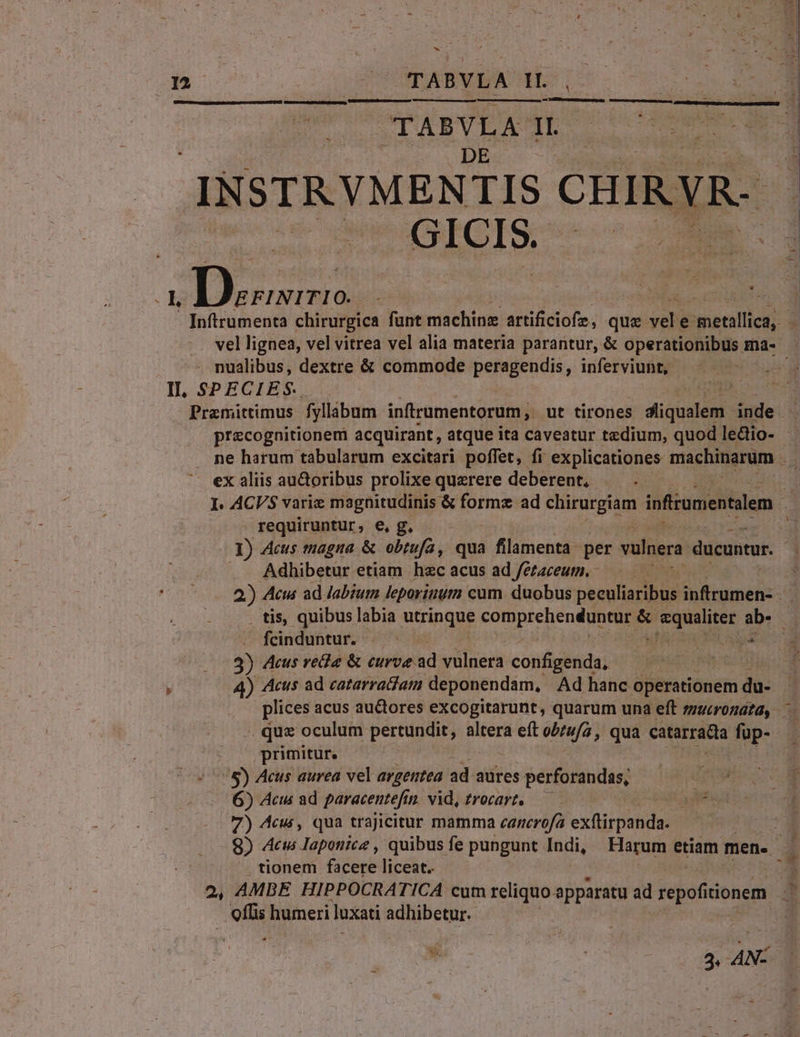 hi  T. &amp; m : (IC à d 1 ; i | -- ; ] Sr tj * T  j | , ADT 2 X ? 1 : 5. 4 N' - m SOUmANVEA HES DO ume M anmeneenepacuepumpegns UNTEN qum ceDa:. Li c ! TABYLA nm p INSTRYVMENTIS CHIRYR- GUOICIS o apps : e 1. - [nftrumenta chirurgica fant machinz artificiofe, que E e iBetatlici? 3 vel lignea, vel vitrea vel alia materia parantur, &amp; operationibiis ma- . nualibus, dextre &amp; commode peragendis, inferviunt, | II, SPECIES. Premittimus fyllibum infrumentorum, ut tirones didici inde. precognitionem acquirant, atque ita caveatur tedium, quod ledio- - ne harum tabularum excitari poffet, fi explicationes. machinarum . ex aliis au&amp;oribus prolixe querere deberent, |  I. ACVS varie magnitudinis &amp; formz ad chirurgiam infirumentalem ' requiruntur, e, g. * I) Acus magna &amp; obtufa, qua filamenta per vulnera. ducuntur. Adhibetur etiam hzc acus ad fetaceum. 2)) Acus ad Jabium leporinum cum. duobus peeuliaribus inftrumen- - tis, quibus labia utripgue comprehenduntur &amp; yii os ab. fcinduntur. .— ( pa 3) Aus rea &amp; curve. ad vulnera configenda, 3 4) Acus ad catarrajam deponendam, Ad hanc operationem dà: plices acus auctores excogitarunt, quarum una eft zzzerozata, quz oculum pertundit, altera eft o//uf2, qua catarrata fup- primitur. ^8) Acus aurea vel argentea ad aures perforandas, 6) Acus ad paracentefin vid, £rocart. —— Ts 7) Acus, qua trajicitur mamma canerofa exti dinde 8) Acus Iaponice , quibus fe pungunt Indi, Earum etiam men. P tionem facere liceat. 4 2, AMBE HIPPOCRATICA cum reliquo apparatu ad repofitionem o humeri luxati ACTUPRGHE- 3  3. » N-