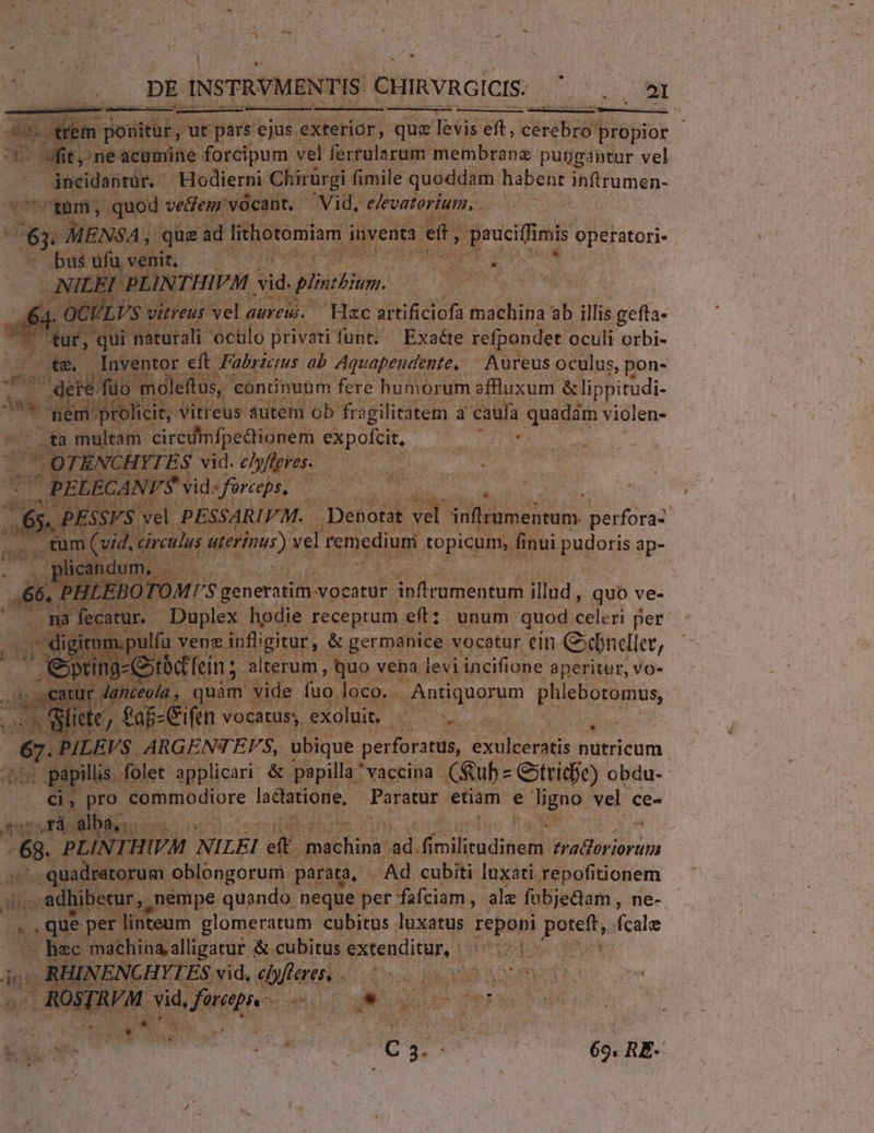 2 m) ane 4 : da. trem ponitur, ut párs'ejus exterior, quz levis eft, cerebro propior - fit, ne acumine forcipum vel ferrularum membrane pubgantur vel jncidantuür. | Hodierni Chirürgi fimile quoddam habent inftrumen- -'tàm;, quod veem' vocant. — Vid, e/evatorium, . dii MENZSA que ad lithotomiam inventa eft, pauciffimis operatori- bus ufu venit, qe qd PLINTHIVM Sid. plincbium. us LVS vitreus vel aareu. — Hac artificiofa machina ab illis gefta- tuf, qui naturali octilo privati funt. Exaéte refpondet oculi orbi- - tm, lnventor eft Fabrzczus ab Aquapendente, — Aureus oculus, pon- z . dete füo moleftus, | conünubm fere humorum affluxum &amp;lippitudi- — Megan vitreus autem ob fr: agilitatem a ido quadam violen- .ta multam circumfpedtionem expofcit, OTENCHYTES vid. c/yfleres.  PELECANVÉ vid» fürceps, s. PESSVS. vel PESSARIFM. | Denotat vel bimeiren. perfora- . tum (vid, circulus Mterinus) vel remedium topicum, finui pudoris ap- licandum, — Lx generatim vocatur inflrumentum illud , quo ve- 94 fecatur. Duplex hodie receptum eft: unum quod celeri per iru .pulfa vene infligitur, &amp; germanice vocatur ein Gbndliet, Ue ting-Gxtbc'fein ; alterum , quo vena levi incifione aperitur, vo- ipt r Janceola, quàm vide (uo loco.. Antiquorum phlebotomus, í . Sii iete, faf- Cifen vocatus, exoluit. | E PILEVS ARGENTEVS, ubique perforatus, exulceratis S dnicum - papillis. folet applicari. &amp; papilla * vaccina Cub Gtridie) obdu-- Ci, pro Eouabre lactatione, Paratur etiam e ligno vel ce- A s5Vrá alba, S 68. PLINT.: HIVM NILEI eft mich: ad. fi rendi Cops m ' quadratorum oblongorum parata, Ad cubiti luxati repofitionem .. adhibecur,,. nempe quando neque per fafciam , ale fubjedam , ne- |, que per linteum glomeratum cubitus luxatus reponi poteft, fcale hec machina alligatur &amp; cubitus SSfeacU nins. divus y BORDAEM. vid acad NM. PORTU ! E Rn C 3. à; 65, RE- v2