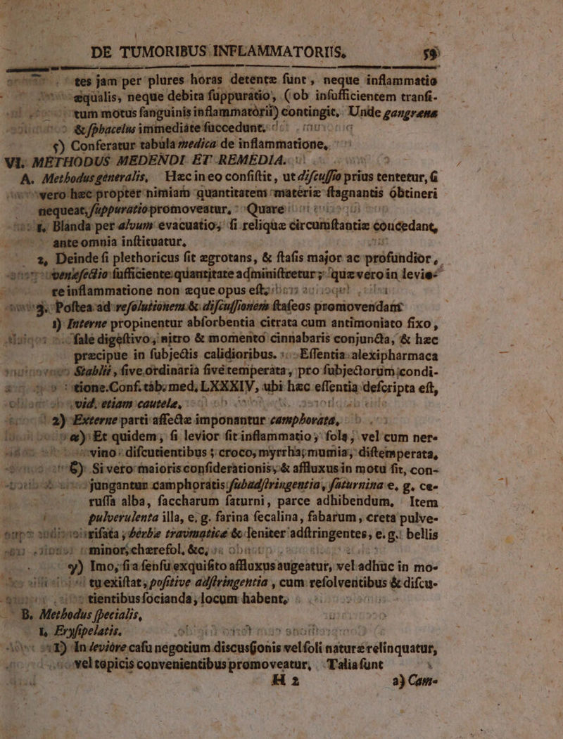 K d L DE TUMORIBUS: INFLAMMATORIIS, x $$ suis. .. ^ te$ jam per plures horas detente funt, neque inflammatio d csieilin, neque debita füppuratio, (ob infuüfficientem tranfi- sU 2770 xum motus fanguinis inflammatórii) contingit, Unde gangrena pa ^ &amp;fbhacelus immediátefüccedunt. /« (000006 s Conferatur tabüla zzedica de ifammatione, VI. METHODUS MEDENDI ET REMEDIA. aw. (2 | b. Metbodus generalis, Hazcin eo confi(tit , ut di fcu prius Biuiétor. —wero hec proptet nimiam quantitateni: mmateriz: bes Obtineri ; UO e trt tit i Quare: js d Blanda pet 4/vum evacuatio;  i relique dicus éoucedant, anteomnia inftituatur, — .. 2, Deinde (i plethoricus fit egrotans, &amp; ftafis major ac pti&amp;hdior, . anstuoemefedlia fufficiente.quautitate admini(tretur ;: tcabein  levie- - — reinflammatione non eque opus eíl; 055 2020) vc aig Poftea ad refo/uiionena &amp; diJcufJionena ftaícos prontovesdats ) Interne propia abforbentia citrata cum antimoniato fixo, adoinos 7 fale digeftivo, nitro &amp; momento cinnabaris conjunda, &amp; hec ; przcipue in fubjedis calidioribus. :: .Effentia:alexipharmaca vauiooenos Stablit , five. ordinaria fivétemperàata, pro fubje&amp;oruüm;condi- E: : stione.Conf. táb; med, LEM, ubi hac pns mim eft, oliagra s vvld. etiam cautele, 000 T 3r i» Externe parti affedte i imponantur- Roxiic iat 7b lh bec Pey E quidem; fi levior fit inflammatio ; fola; .vel cum ner» ibas wino: difcutientibus ; croco; myrrha;mumia; diftemperata, unos caf E Si vero' maioris confiderationis,-&amp; affluxus in motu fit, con- - —- rufa alba, faccharum faturni, parce adhibendum, | Item Fic galverulenta illa, e, g. farina fecalina, fabarum , creta pulve- oup? i00 aiigrifata ; Zerbe travimatice &amp; 1 Teniter: sdilringentes, e.g. bellis pbi e Tinto: MbisaGehuncd: &amp;c; ss obustin o» Imo, fia fenfu exquifito affluxus augeatur, vel adhiüc in mo- es silosterei tuexiftat, pofitive adfiringentia , cum. ime &amp; difcu- b 0$ .57$ tientibusfocianda, locum habent, T B, Methodus fpecialis, dici gs Eryfipelatis, olg viret ? ahiGtitato Ages 2a dn Jevióre cafu négotium dMiscauéobis velfoli asésricr dia quei - vel tapicis convenientibus promoveatur, Taliafunt 1