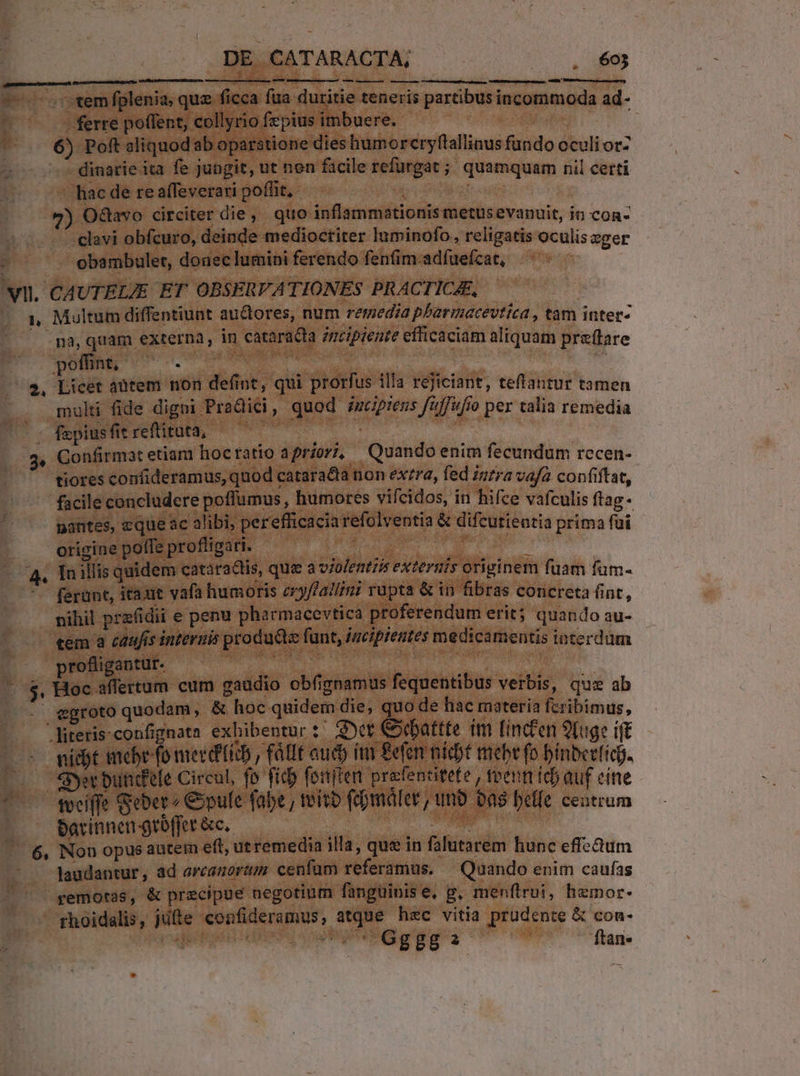 DE CATARACTA, . $03 — UMUDIMESM D OSTAUBPREHCO UU N 62d — c emfplenia, quz ficca fua duritie teneris partibus incommoda ad- 4 - ferre poffent, collyrio fzpius imbuere. GP uda —- . 6) Poft aliquodab oparstione dies humorcryftallinus fundo oculi oz » - dimarie ita fe jungit, ut non ficile refürgae ; quamquam ril certi - hac de re affeverari pofüt,- dpi aim -9) Odavo circiter die, quo inflammationis metusevanuit, in con- - clavi obfcuro, deinde medioctiter luminofo, religatis oculiseger - . obambuler, donec lumini ferendo feníim-adfuefzat, vi. CAUTELIE ET OBSERVATIONES PRACTICAE, | » Multum diffentiunt auctores, num remedia pbarmacevtíea , tam inter- n, quam externa, in cataradta incipiente cfficaciam aliquam prefare poffint, e ui acc im epu m  2, Licet antem non defint, qui prorfus illa rejiciant, teftantur tamen .., multi fide digni Pradici, quod Zcprens fuffufio per talia remedia ^: faepiusfitreflituta, — — DUE Gonfirmat etiam hocratio apriorz, Quando enim fecundum rccen- tiores confideramus, quod catara&amp;ta non ex/ra, fed inzra vafa confiftat, facile concludere poflumus , humores vifcidos, in hifce vafculis ftag. nantes, zque ac alibi, perefficacia refolventia &amp; difcutieutia prima A origine poffe profligati. IL cu ae d 4. Tnillis quidem cataradtis, que a violenti externis originem fuam fum- ferunt, itat vafa humoris eryflallini rapta &amp; in fibras concreta fint, tiui geenai e pera pharmacevtica proferendum erit; quando au- «em a caufis interuis products funt, incipientes medicamentis tuterdüm profligantur. MEHANHNV NE EOIPTUGS ine - $, Hoc affertum cum gaudio obfignamus fequentibus verbis, quz ab egroto quodam, &amp; hoc quidem die, quo de hac materia fcribimus, ... Hiterisconfipnato exbibentur: Q»ct Gbattte im linc&amp;en 9Lug: ift L^ miter fo meret , Vlt ud inr Been niopt mebefo binberfícb. (... Syerbund'tle Circul, fo fid fonften prefencitete , teen fcb auf cine [o0 meeiffe Geben opufe fabe , eito fepmaler, unb ba$ belle centrum —.— Pexinnen grbffer &amp;c. Tad .— 6, Non opus autem eft, ut remedia illa, que in falutarem hunc effcum laudantur, ad arcanort cenfum referamus. — Quando enim caufas remotas, &amp; precipue negotium fanguinise, p, menflroi, hzmor- rhoidalis, jufte confideramus, atque hec vitia prudente &amp; con- MO LE ! E Gg gg 2 ftan« 2»