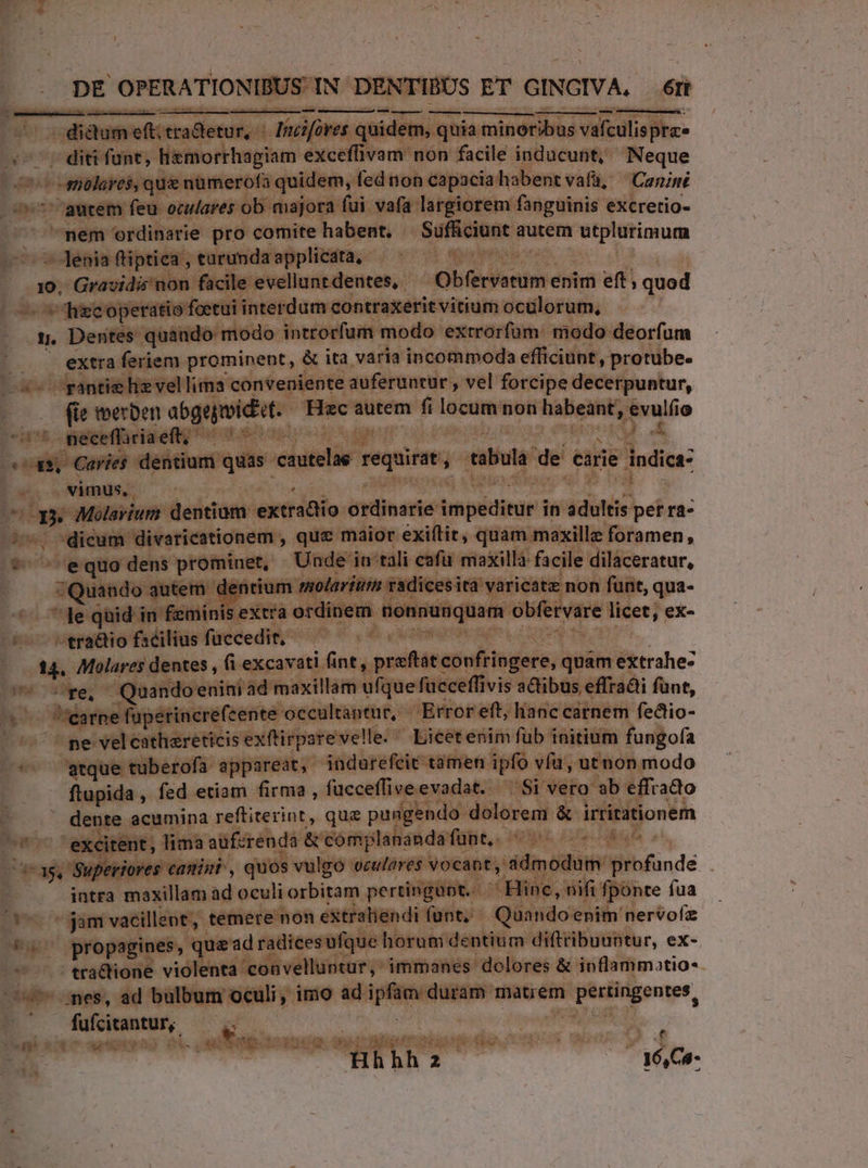 Wi dictate otkalietut, 4. p «s quide em , quia isimindtibas Và véfeulis pha -. diti funt, liemorrhagiam ener. vam nón facile inducunt, Neque : Eu . omisres qu nimerols quidem, fed non capacia: habent vafü, Caniné ^ / aurem feu oculares ob majora fui vafa largiorem: fanguinis excretio- — mem ordinarie pro comite habent. Viene autem ^s sc vana --]Jenia fliptiea , eurundaapplicata, - EUM Menon o9. Grasidi non facile evellunt dentes, - Ai) en enim eft; quod —hiecoperatio foetui interdum contraxerit vitium ocülorum, E Dentes quando modo introrfum modo exrrorfüm: modo deorfum | extra feriem prominent, &amp; ita varia incommoda efficiunt, protube. hie vellima: conveniente auferuncur , vel. forcipe decerpuntur, L - teerben abgapeidiit. Hzc autem fi icum non tabes n lo neceffiriaeft; ^^^ LAT m : Muy dentium quas. cau itelór requirat tabula de carie hdi 2o e vimus. i  aae Molavium. deicam ac dalo. — impeditür'i in jdilis: perra- É-: dicum divaricationem , que maior exiftit, quam maxillz foramen, bdji 'equo: dens prominet, - Unde iu tali cafu maxilla facile dilaceratur, ij autem avium t radi iricatz non funt, qua- $a le qid in femin extra ordinem. ionvunqum obfervre licet, ex- toc eera&amp;io facilius fuccedit, — — 44. Molares dentes , fi excavati (int pita les quam Btrrahe: y sre, - Quando enini 'ad maxillam ufque! icceffivis adibus effradi funt, - j e f'üperincrefcente occultantur, - Error eft, lianc cárnem fedtio- | pe velcathareticis exftirpare velle. Liéet enim fub initium fungofa atque tuberofa. appareat, indurefeit támen ipfo vía, utnon modo ftupida , fed etiam firma , fucceffiveevadat. Si vero ab effrado ^ . dente acumina vefliterint, quae pungendo: dolorem &amp; irtititionem ^*^ exeitent, lima auf: cendà &amp;complanandafünt, ^55 00 00 E T. s cattini , quos vulgo erulores vocant, dmodumy profunde E /. intra Roa. ad oculi orbitam perti LONE line, nifi fponte fua - jam vacillent, temere non extraliendi funt; Quando enim nervofz E propagines, Med radicesufque horum dentium diftribuuntur, ex- c5 traCtione violenta lenta convelluptur,' immanes dolores &amp; inflammotio-- T bulbum oculi, imo ad ipf  duram. mint de ove iati 1 M-