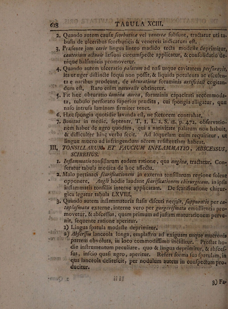 E SL UL os LE MAE | ES Quando a autem a dfe féorbutice vel vé venerea übfuot, traditur. e ta- bulis de ylceribus fcorbuticis & venereis. indicatum eft, ^ ^d 3, Prafente jam carie lingua. linteo madido teda modefte deprimitu ur, cauterium attttale lzfi ioni cireumfpede duces &confolidatig: e- nique Balfamicis | promovetur. asc A4 Quando autem ulceratio paJatum 4d naff r'usque eavitatem. | pérforavih, itaut eger dittinde loqui non poffit; & liquida potulenta ac 'efculen-. | tae naribus prodeant, de obzuratióne foraminis artifuiall cogitan- m? dum eft, Raro enim, naturalis obtinetur. — ^^. Fit hec. obturatio Jzmiga aurea, foraminis cápacitati D ta, tubulo perforato füperius bredits , cui fpongia alligatur, que 2 naío intrufa laminam firmiter tenet. ii NES 7 6, Hac fpongia. quotidie lavanda eft, ne fcetorem. contia hit, en Ü r Bonuetus in medic, feptentr, TOT. BOPNOMCAE: D. 1472, 0 obfervatio- u nem habet de gro quodàm, qui a nativitate palátum non habuit, & difficulter hinc verba fecit; Ad loquelam: enim requiritur , ut lingue mucro ad infringendum a&rem refi fteptiam: hábeat,. WI, TONSILLARUMe ET FAUCIUM INFLAMMA 710, | ABSCESSUS, 3 SCIRRHUS; h Uattu libn od ; ania: D x. Toflammatio tonfi llarum eadem Hone , quà angina, tides Con; feratüt tabula tnedíca de hoe afeQu. * 4 2. Malo pertinaci | féarificationem in externa tonfillaram. régione folent. ' opponere, / Z7! hodie laudant carificationen: cbirurgizan, i ip ipfis — 5 ánflammatis tonfillis interne applicaram, 2 fcátificatione ship Sue. s legatur. tabüla LXVIII TERT RITATEM QUON ^ sy Quando autem inflammatoria ftáfis difcuti ri S it; fü Wii P ea zaplafinata externe, interne vero per Exputo emollientia , movetur, & abfceffus, quam primum ad jaftam matürationem Vie 5^ pit, fequente ratiohe aperitur, Xi ETUR M 1) Lingua fpatula modefte deprimitur, - as73€9.. 6n apri dde P017 2y Abfcelfia lanceola longi, emplaftro: id'exigü dám us gie musior YUSITU BUDE obvóluta, in loco Vocent AM Oflat ho- die inftrumentum peculiare, quo & lingua deprimitur, & abfc fus, infcio quafi zgro, aperitur. Refért for rma fua: rg pue lanceola deliceícit, , per nodulüm à autem in confpedum ue ucitur. a o CROP 231 nnig QOUUGHBEDRWS ume V TM | | jr 2