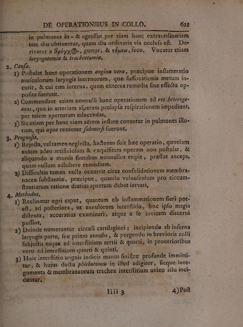 l . DE OPERATIONIBUS IN COLLO; 62r E: (opp pulmones in- &amp; egreflus per viam hanc extraordinariam t —. tám diu obtineatur, quam diu ordinaria via occlufa eft. De» rivatur à Boy, Ov», guttur, &amp; TÉAVO ;feco. Vocatur etiam P laryagototmmia &amp; traibeotemia. 0 ; 2, Caufa; | | MS EN ^^. Jy Poftulat hanc operationem angina vera, precipue inflammatio noo s mufculorum larypgis internorum , que fuüffocationis metum in- cutit, &amp; cui tam interna, quam externa remedia fine effedu op- , pofita fuerunt. A TL | *--.2) Commendant. etiam nonnulli hanc operationem ad res feteroge- neas , quz in arteriam afperam prolapís refpirationem impediunt; per talem aperturam educendas, THIS 3) Sicetiam per hanc viam aerem inflare.conantur in pulmones illo- -— ^ gum, qui aqua recenter fabmerfi fuerunt. 1 | 9. Prognofis, - Sor Y) Rejedla, vel tamen negle&amp;a, ha&amp;enus fuit hzc operatio, quoniam - gutem adeo artificiofam &amp; exquifitam operam non poftulat, &amp; üliquando e mortis faucibus nonnullos eripit , praftat anceps, : quam nullum adhibere remedium. — | * 2 A 2) Difficultas tamen nulla ccurrit circa confolidationem membra- nacex fubítantis, precipue, quando vulnufculum pro circum- ftantiarum ratione diutius apertum debet fervari, j A, Methodus, a5 UJ J) Reclinatur egri caput, quantum ob inflammationem fieri pot- -eft, ad pofteriora, ut anpulorum interftinia, hoc ipfo magis diflenta, accuratius examinari, atque a fe invicem discerni poffint, : Tin (73) Deinde numerantur circuli cartilaginei ; incipiende ab inferna laryngis parte, feu primo annulo, &amp; pergendo in brevioris colli fübje&amp;is usque ad interftitium tertii &amp; quarti; in procerioribus vero adinterflitium quarti &amp; quinti, — — TER 3) Huic interftitio unguis indicis manus finire profunde immitti- otur, &amp; hujus dudu pblebotoniis in illud adigitor, ficque inte- x gumenta &amp; membranaceum traches interflitium unico idu inci- 1 duntur, - Wl. | P. | CUPIDO MENS