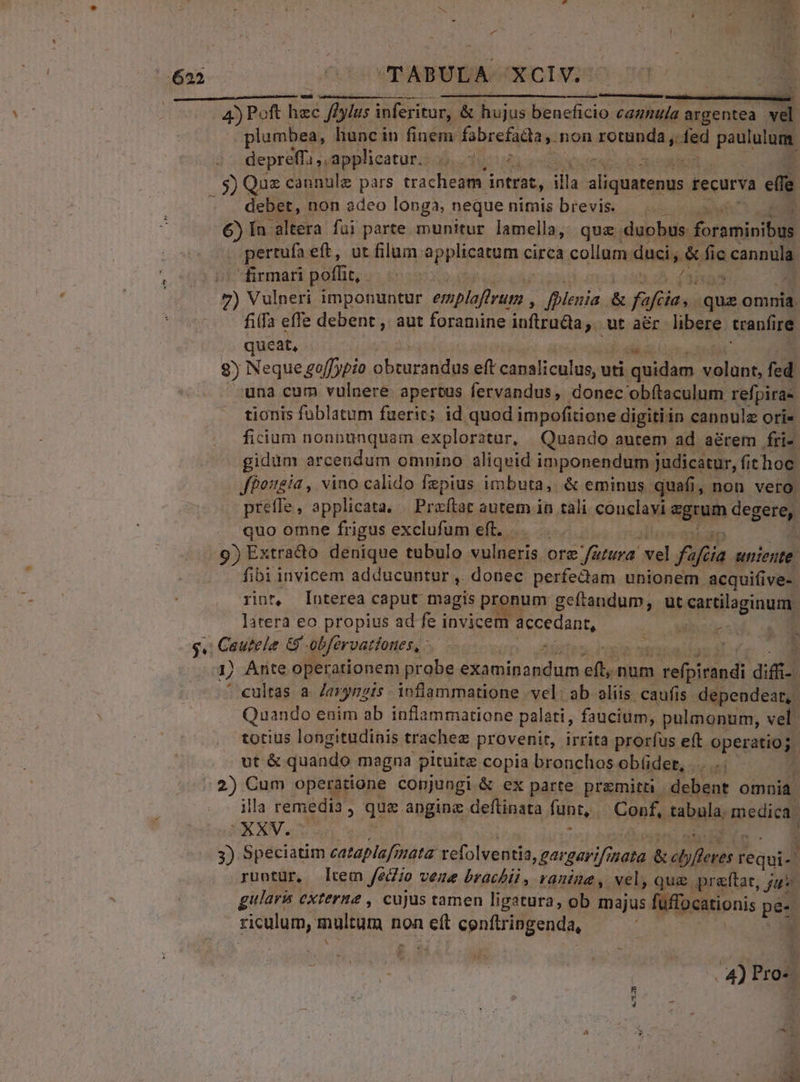 622 TABULA. 'XXCIV; 4) Poft m füyius inferitur, &amp; hujus beneficio cannula. argentea. : plumbea, huncin finem fabrefadla y. non rotunda ,.. ed paululum depreffa ,. applicatur. ducts : | S) Qus cannulz pars tracheam intrat, illa RE recurva «e ebet, non adeo longa, neque nimis brevis. €) Ín altera fui parte munitur lamella, qua. duobus. dorrminte pertufa. eft, ut filum applicatum circa collum: duci, * da cannula firmari pofi, hoa 21 '7) Vulperi imponuntur Bip dde fplenia &amp; fa Send posi omnia. fifa effe debent , aut foramine inftruda;. ut aér hbere tranfi ire queat, 8) Neque go[[ypio E eft paa Sues uti positi a RR fed una cum vulnere apertus fervandus, donec obítaculum refpira- tionis fublatum fuerit; id quod impofitione digitiin cannulz ori« fiium nonpunquam exploratur, Quando antem ad a&amp;rem fri- gidüm arcendum omnino aliqvid imponendum judicatur, fit hoc. Jfbogía , vino calido fepius imbuta, &amp; eminus quafi, non vero. preffe, applicata. | Preftat autem in tali conclavi egrum degere, quo omne frigus exclufum eft... - VEdp 9) Extracto denique tubulo vulneris ore »fütura. vel fa jfeia uniente. fibi invicem adducuntur , donec perfe&amp;dam unionem acquifive-. rint, [Interea caput magis pronum geftandum, ut cartilaginum. litera eo propius ad fe invicem accedant, 4. MnarE ! 2^ ) Arte operationem probe He ni ps .num Mosepidiadi difi- 1 cultas a. /aryngis. inflammatione vel: ab aliis caufis dependeat, Quando enim ab inflammatione palati, faucium, pulmonum, vel. totius longitudinis trachee provenit, irrita prorfus eft. operation P ut &amp; quando magna pituita copia bronchos obüder, .... .2) Cum operatione conjungi &amp; ex parte pramitt . debent omnia. illa remedia , qua. anginz deftinata funt, — Conf, tabula, medica. PXXV.Y : . ») Speciatim cataplafs nata refolventia, gargarif ata &amp;ebyfteres requi-' runtur, rem fédio vene brachii , ranine , vel, quz preftat, ; ju gularis externe , cujus tamen ligatura, ob majus fuflocationis pe | riculum, ym n non io cenftringenda, | 7L