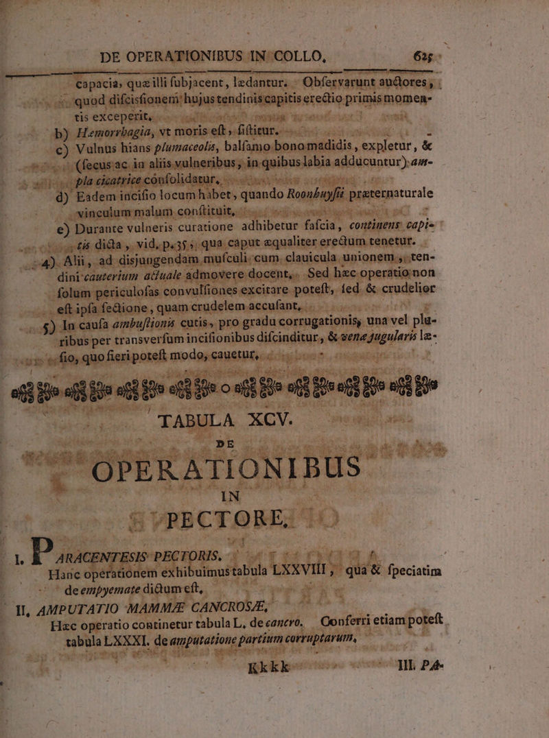 Capacia, » qua illi fübjacent, lzdantur. - Obfervarunt audores; : s. quod difesa ritas sindinie s erectio primis momen- tis exceperit, i 1 b) Hemorrbagia, vt moris elt; (beans nihi em Vulnus hians p/umaceol, balfamo bono. madidis , E &amp; /. (fecus ac. ia aliis vulneribus, in. duibus labia adducuntur). amn- pa cicatrice confolidatur, - k ES Eadem incifio locum habet , quando Mobi praeratarie vinculum malum conftituit, - TN €) Durante vulneris curatione adhibetur faci continens capi- 4 £i dida ,. vid, p.355, qua cáput «qualiter erectum tenetur. ilis Alii, ad disjungendam. mufculi:cum, clauicula. unionem.;;.ten- dini'cauterium atitale admovere docent, Sed hzc operatioinon folum periculofas convulfiones excitare poteft, ted. &amp; gredelier . eft ipfa fedione, quam crudelem accufant,. $. In caufa azbufliona cutis, pro gradu corrugationis, una » plü- - ribus per transverfüm incifionibus düicindttuto &amp; juin eii la- o1 f fio, quo fieripoteft modo, cauetur, . .. i a is sie sid fe ou o Mesi di IAMA XCV. VRB CT o RE, Ke PECTORIS, ; urs ko wr 4 Hanc operationem exhibuimus tabula LxxVill ; ; 'qua: &amp; fneciatim de empyemate didum eft, | ^ dL, AMPUTATIO -MAMMAE CANCROSE, Hac operatio continetur tabula L, decagero, | Oonferri etiam pojeft ! tabula LXX I. de amputatione, partium corruptaru, Kkkk ecc uIb PA