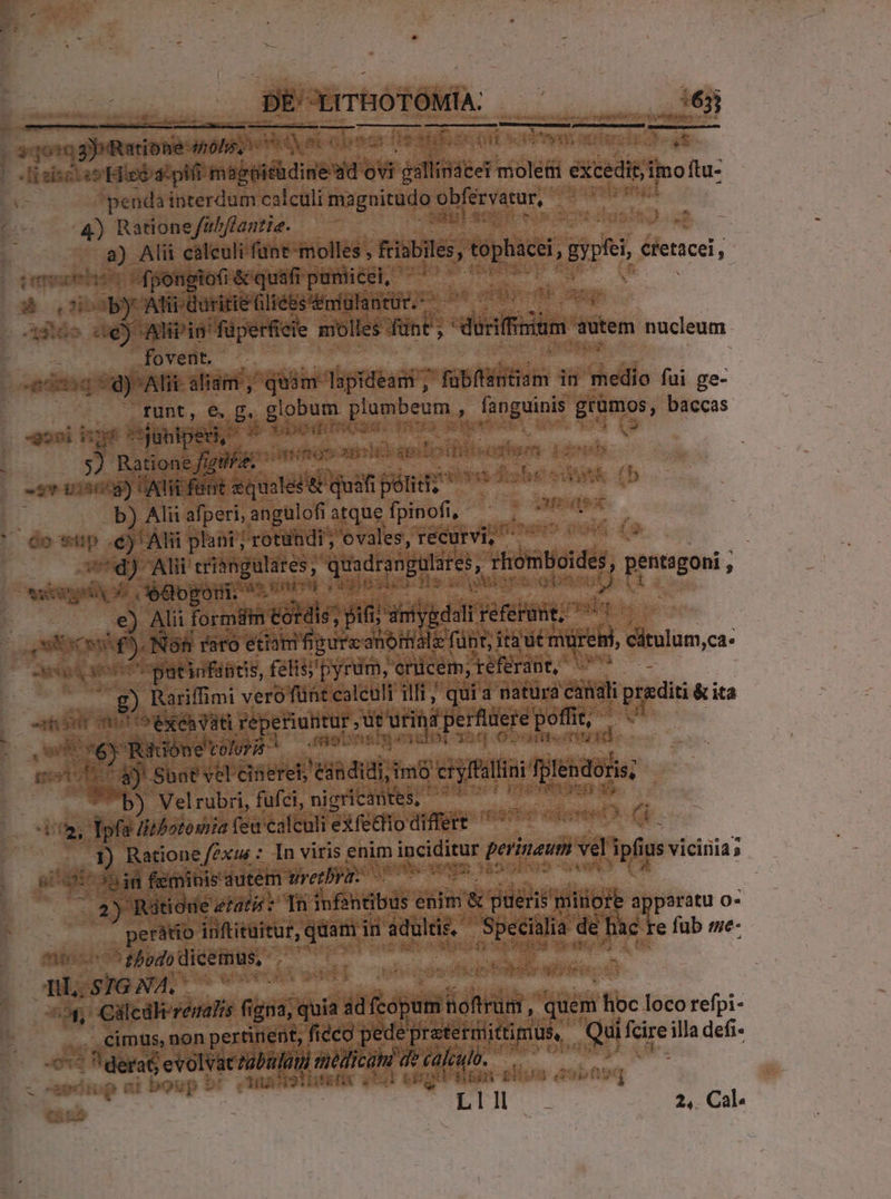 «on DE XrTHOTÓMÍA: DONNE. oU ——— -lisiscies Hipiostpifi: magiicüdine wd ovi €— — éxcedisi imo ftu- penda interdum calculi magnitudo eder fatur, 4) Ratione/fub/fantie. Lo Alii cálculi funt-molles, fiabiles, tépháce, d éienicei I. TU ES. Alii id füpetfieie molles fünt , dusiffsüm s autem bién: fovent. —Ifunt, €, B. Den plumbeum , fanguinis Pu baccas 55 yr cjunipen, Aq RR met og jj Ratione figi i PAETOS SIGODHBSSNROSWEOY r b) Alii afperi, angulofi atque fpinofi, Qo p m plant; rotundi; cvales, recurvi, ! 7d) Alit criangulares , quadrengulares, rhomboides f pengon, ; vicios eoo eur ens a e) Alii formdm ét dis; dii ii ygdall referunt; 7 - Lu — . Nóh | faro etiam fipurz anómalz f funt; ; jeté cátulum,ca- 4 patinfantis, felis;'pyrum, erücem, eférant, m - ) Rariffimi veró fünt caleult illt; qui a natura canali praediti &amp; ita 1L SM, icone volor yo meon 1 &amp;)- Sunt vel cineret, 'eándidi;i imo s Tplendoris; b) Velrubri, fufci, nigricantes, ia, Tpfa Hibotowiia fea calculi exfetlio differt m I) Ratione /exim : In viris enim ipcititut perinaum id ipfius Us vicinia » Ct nin feminis dutem tiretbra: qm8 2) Riiie: etat: Tn iofintbüs aa &amp; pueris 'mitiore apparatu o- perátio inftituitur, quam in adultis, yes d de ge re füb me- nau fbbdo lide * 7 o, Ciülcdkerenatzs fic igna, iuis ad ópats noftrum, quem hoc loco refpi- . cimus, non pertinent, ficco pede prateruittimus, S mr illa defi- xà E evolvatzabufüm medicam de calculo. : niboup bt Wu Notieafic 2531 ei pes ete 